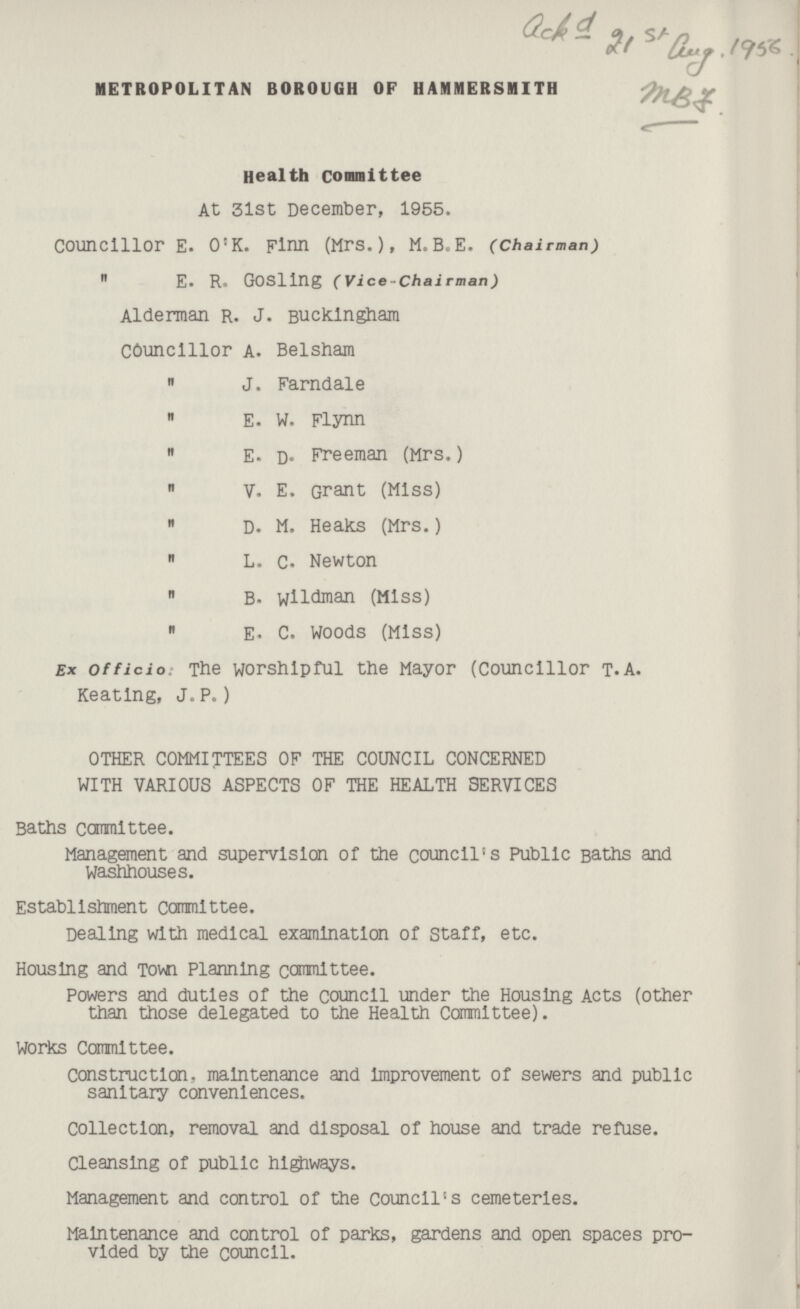 ack d 21st aug. 1956 MBJ. METROPOLITAN BOROUGH OF HAMMERSMITH Health committee At 3lst December, 1955. Councillor E. O'K. Finn (Mrs.), M. B.E. (Chairman)  E. R. GOSllng (Vice — Chairman) Alderman R. J. Buckingham councillor A. Belsham  J. Farndale  E. W. Flynn  E. D. Freeman (Mrs.)  V. E. Grant (Miss)  D. M. Heaks (Mrs.)  L. C. Newton  B. wildman (Miss)  E. C. Woods (Miss) Ex officio: The worshipful the Mayor (Councillor t.A. Keating, J.P.) OTHER COMMITTEES OF THE COUNCIL CONCERNED WITH VARIOUS ASPECTS OF THE HEALTH SERVICES Baths committee. Management and supervision of the council's Public Baths and Washhouses. Establishment committee. Dealing with medical examination of staff, etc. Housing and Town Planning committee. Powers and duties of the council under the Housing Acts (other than those delegated to the Health Committee). Works Committee. Construction, maintenance and Improvement of sewers and public sanitary conveniences. Collection, removal and disposal of house and trade refuse. Cleansing of public highways. Management and control of the Council's cemeteries. Maintenance and control of parks, gardens and open spaces provided by the council.