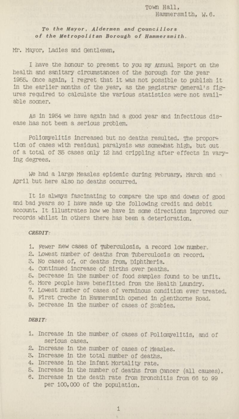 Town Hall, Hammersmith, w. 6. To the Mayor, Aldermen and Councilors of the Metropolitan Borough of Hammer smith. Mr. Mayor, Ladles and Gentlemen, I Have the honour to present to you my Annual Report on the health and sanitary circumstances of the Borough for the year 1955. Once again, I regret that it was not possible to publish it in the earlier months of the year, as the Registrar General's figures required to calculate the various statistics were not available sooner. As in 1954 we have again had a good year and infectious disease has not been a serious problem. Poliomyelitis increased but no deaths resulted. The proportion of cases with residual paralysis was somewhat high, but out of a total of 35 cases only 12 had crippling after effects in varying degrees. We had a large Measles epidemic during February, March and April but here also no deaths occurred. It is always fascinating to compare the ups and downs of good and bad years so I have made up the following credit and debit account. It illustrates how we have in some directions improved our records whilst in others there has been a deterioration. CREDIT: 1. Fewer new cases of Tuberculosis, a record low number. 2. Lowest number of deaths from Tuberculosis on record. 3. No cases of, or deaths from, Diphtheria. 4. continued increase of Births over Deaths. 5. Decrease in the number of food samples found to be unfit. 6. More people have benefitted from the Health Laundry. 7. Lowest number of cases of verminous condition ever treated. 8. First creche in Hammersmith opened in Glenthorne Road. 9. Decrease in the number of cases of Scabies. DEBIT: 1. Increase in the number of cases of Poliomyelitis, and of serious cases. 2. Increase in the number of cases of Measles. 3. Increase in the total number of deaths. 4. Increase in the Infant Mortality rate. 5. Increase in the number of deaths from cancer (all causes). 6. Increase nn the death rate from Bronchitis from 66 to 99 per 100,000 of the population. 1