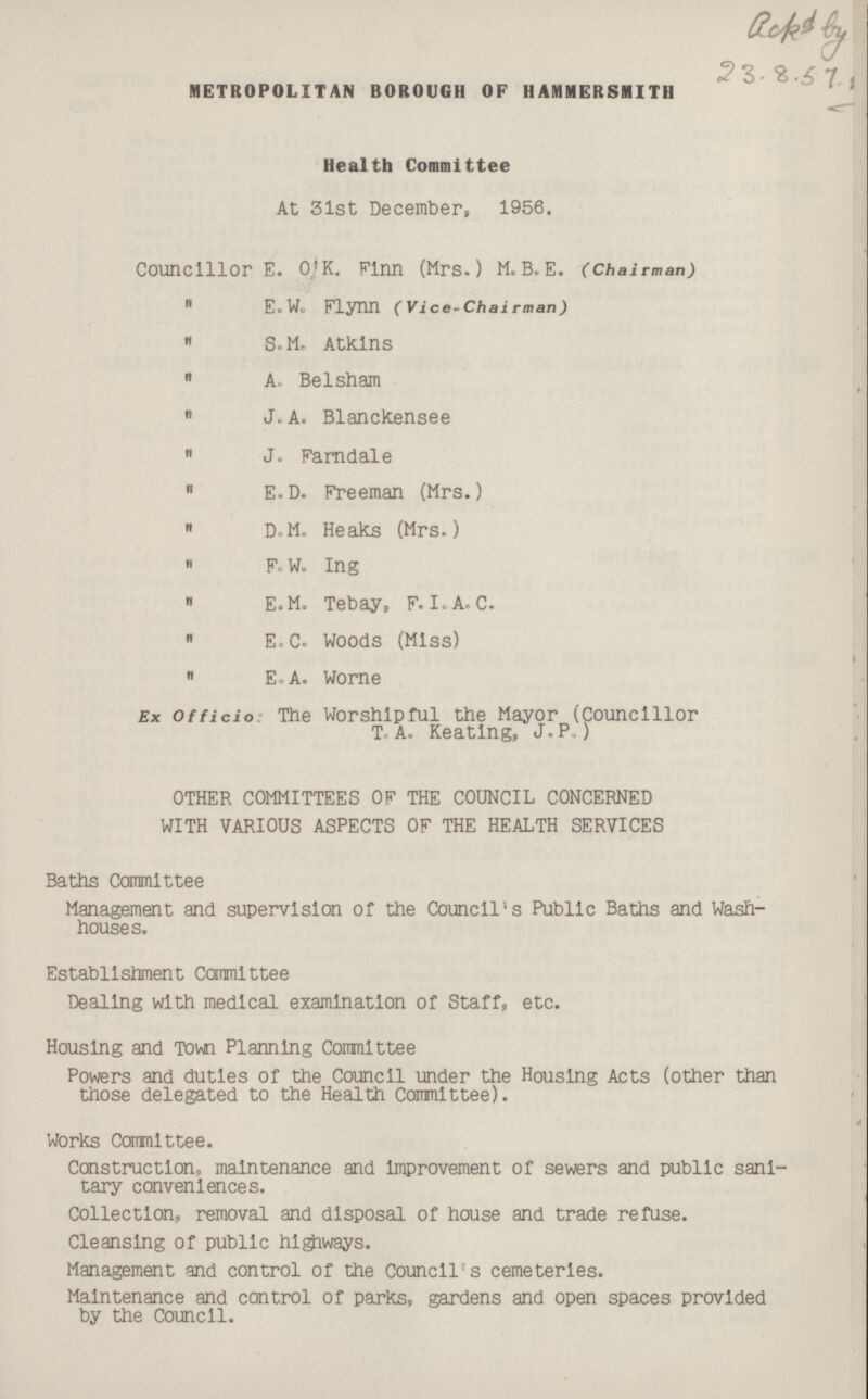 Bacd by 23.8.57.7 METROPOLITAN BOROUGH OF HAMMERSMITH Health Committee At 31st December, 1956. Councillor E. O.K. Finn (Mrs.) M.B.E. (Chairman)  E.W. Flynn (Vice-Chairman)  S.M. Atkins  A. Belsham  J.A. Blanckensee  J. Farndale  E.D. Freeman (Mrs.)  D.M. Heaks (Mrs.)  F. W. Ing  E.M. Tebay, F. I. A. C.  E.C. Woods (Miss)  E.A. Worne Ex Officio: The Worshipful the Mayor (Councillor T. A. Keating, J. P.) OTHER COMMITTEES OF THE COUNCIL CONCERNED WITH VARIOUS ASPECTS OF THE HEALTH SERVICES Baths Committee Management and supervision of the Council's Public Baths and Wash houses. Establishment Committee Dealing with medical examination of Staff, etc. Housing and Town Planning Committee Powers and duties of the Council under the Housing Acts (other than those delegated to the Health Committee). Works Commlttee. Construction, maintenance and Improvement of sewers and public sani tary conveniences. Collection, removal and disposal of house and trade refuse. Cleansing of public highways. Management and control of the Council's cemeteries. Maintenance and control of parks, gardens and open spaces provided by the Council.