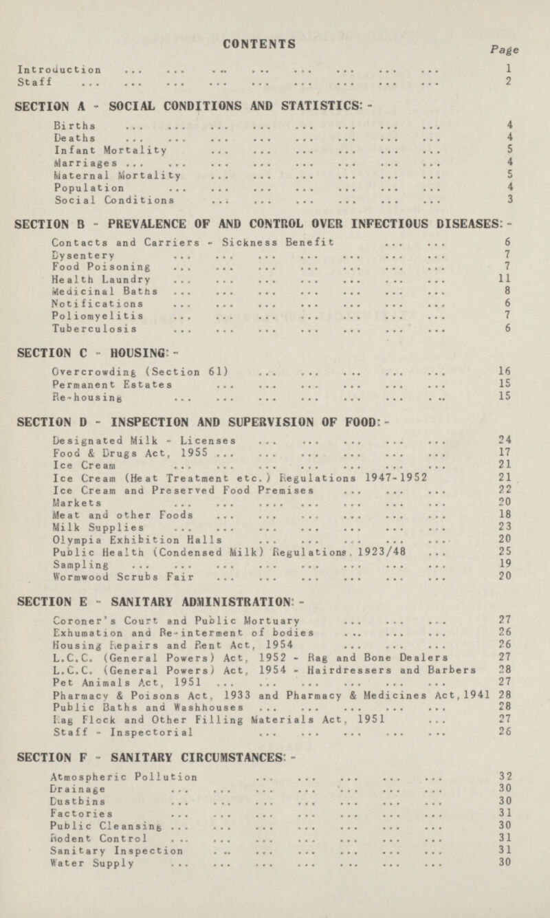 CONTENTS Page Introduction 1 Staff 2 SECTION A - SOCIAL CONDITIONS AND STATISTICS:- Births 4 Deaths 4 Infant Mortality 5 Marriages 4 Maternal Mortality 5 Population 4 Social Conditions 3 SECTION B - PREVALENCE OF AND CONTROL OVER INFECTIOUS DISEASES:- Contacts and Carriers - Sickness Benefit 6 Dysentery 7 Food Poisoning 7 Health Laundry 11 Medicinal Baths 8 Notifications 6 Poliomyelitis 7 Tuberculosis 6 SECTION C - HOUSING:- Overcrowding (Section 61) 16 Permanent Estates 15 Re-housing 15 SECTION D - INSPECTION AND SUPERVISION OF FOOD:- Designated Milk - Licenses 24 Food & Drugs Act, 1955 17 Ice Cream 21 Ice Cream (Heat Treatment etc.) Fiegulations 1947- 1952 21 Ice Cream and Preserved Food Premises 22 Markets 20 Meat and other Foods 18 Milk Supplies 23 Olympia Exhibition Halls 20 Public Health (Condensed Milk) Regulations. 1923/48 25 Sampling 19 Wormwood Scrubs Fair 20 SECTION E - SANITARY ADMINISTRATION:- Coroner's Court and Public Mortuary 27 Exhumation and Re-interment of bodies 26 Housing Repairs and Rent Act, 1954 26 L.C.C. (General Powers) Act, 1952 - Rag and Bone Dealers 27 L.C.C. (General Powers) Act. 1954 - Hairdressers and Barbers 28 Pet Animals Act, 1951 27 Pharmacy & Poisons Act, 1933 and Pharmacy & Medicines Act,1941 28 Public Baths and Washhouses 28 Lag Flock and Other Filling Materials Act, 1951 27 Staff - Inspectorial 26 SECTION F - SANITARY CIRCUMSTANCES:- Atmospheric Pollution 32 Drainage 30 Dustbins 30 Factories 31 Public Cleansing 30 Rodent Control 31 Sanitary Inspection 31 Water Supply 30