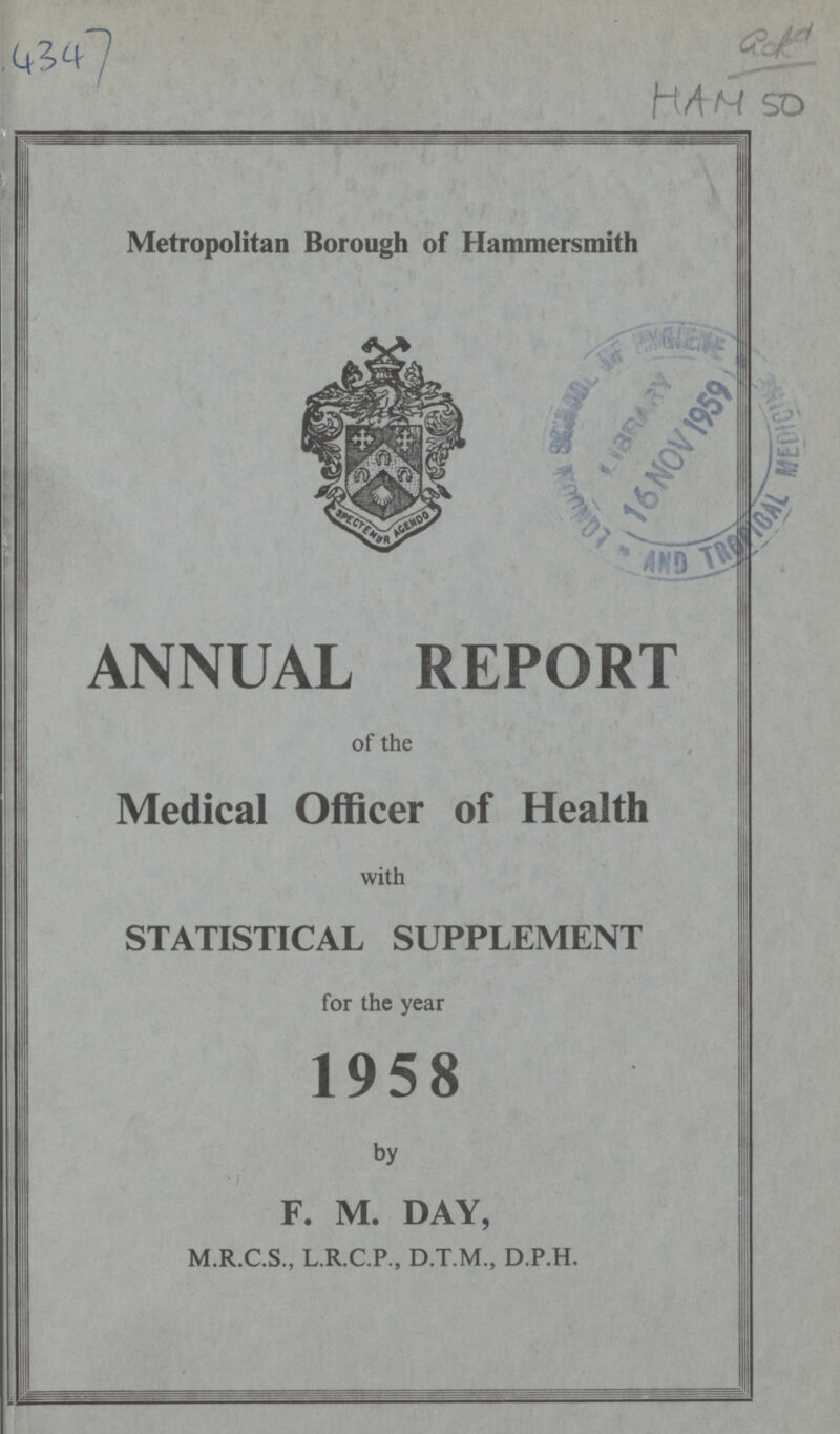 4347 ack 9 HAM 50 Metropolitan Borough of Hammersmith ANNUAL REPORT of the Medical Officer of Health with STATISTICAL SUPPLEMENT for the year 1958 by F. M. DAY, M.R.C.S., L.R.C.P., D.T.M., D.P.H.