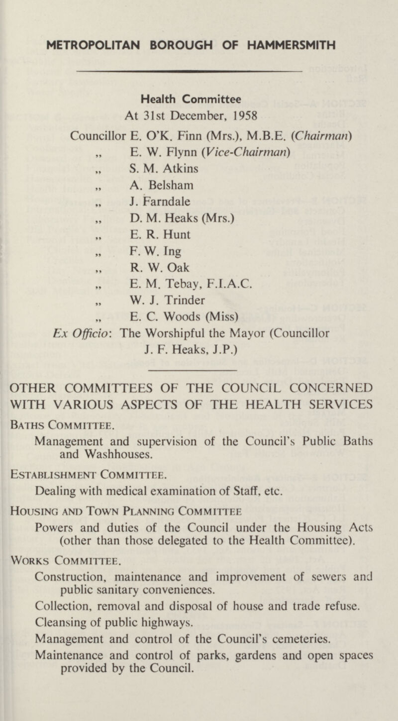 METROPOLITAN BOROUGH OF HAMMERSMITH Health Committee At 31st December, 1958 Councillor E. O'K. Finn (Mrs.), M.B.E. (Chairman) „ E. W. Flynn (Vice-Chairman) „ S. M. Atkins „ A. Belsham „ J. Farndale „ D. M. Heaks (Mrs.) „ E. R. Hunt „ F.W.Ing „ R. W. Oak „ E. M. Tebay, F.I.A.C. „ W. J. Trinder „ E. C. Woods (Miss) Ex Officio: The Worshipful the Mayor (Councillor J. F. Heaks, J.P.) OTHER COMMITTEES OF THE COUNCIL CONCERNED WITH VARIOUS ASPECTS OF THE HEALTH SERVICES Baths Committee. Management and supervision of the Council's Public Baths and Washhouses. Establishment Committee. Dealing with medical examination of Staff, etc. Housing and Town Planning Committee Powers and duties of the Council under the Housing Acts (other than those delegated to the Health Committee). Works Committee. Construction, maintenance and improvement of sewers and public sanitary conveniences. Collection, removal and disposal of house and trade refuse. Cleansing of public highways. Management and control of the Council's cemeteries. Maintenance and control of parks, gardens and open spaces provided by the Council.