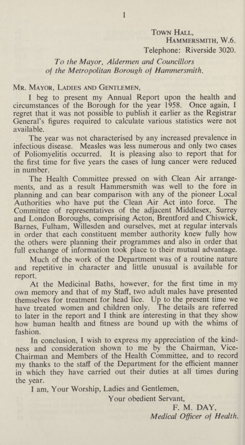 1 Town Hall, Hammersmith, W.6. Telephone: Riverside 3020. To the Mayor, Aldermen and Councillors of the Metropolitan Borough of Hammersmith. Mr. Mayor, Ladies and Gentlemen, I beg to present my Annual Report upon the health and circumstances of the Borough for the year 1958. Once again, I regret that it was not possible to publish it earlier as the Registrar General's figures required to calculate various statistics were not available. The year was not characterised by any increased prevalence in infectious disease. Measles was less numerous and only two cases of Poliomyelitis occurred. It is pleasing also to report that for the first time for five years the cases of lung cancer were reduced in number. The Health Committee pressed on with Clean Air arrange- ments, and as a result Hammersmith was well to the fore in planning and can bear comparison with any of the pioneer Local Authorities who have put the Clean Air Act into force. The Committee of representatives of the adjacent Middlesex, Surrey and London Boroughs, comprising Acton, Brentford and Chiswick, Barnes, Fulham, Willesden and ourselves, met at regular intervals in order that each constituent member authority knew fully how the others were planning their programmes and also in order that full exchange of information took place to their mutual advantage. Much of the work of the Department was of a routine nature and repetitive in character and little unusual is available for report. At the Medicinal Baths, however, for the first time in my own memory and that of my Staff, two adult males have presented themselves for treatment for head lice. Up to the present time we have treated women and children only. The details are referred to later in the report and I think are interesting in that they show how human health and fitness are bound up with the whims of fashion. In conclusion, 1 wish to express my appreciation of the kind ness and consideration shown to me by the Chairman, Vice Chairman and Members of the Health Committee, and to record my thanks to the staff of the Department for the efficient manner in which they have carried out their duties at all times during the year. I am. Your Worship, Ladies and Gentlemen, Your obedient Servant, F. M. DAY, Medical Officer of Health.