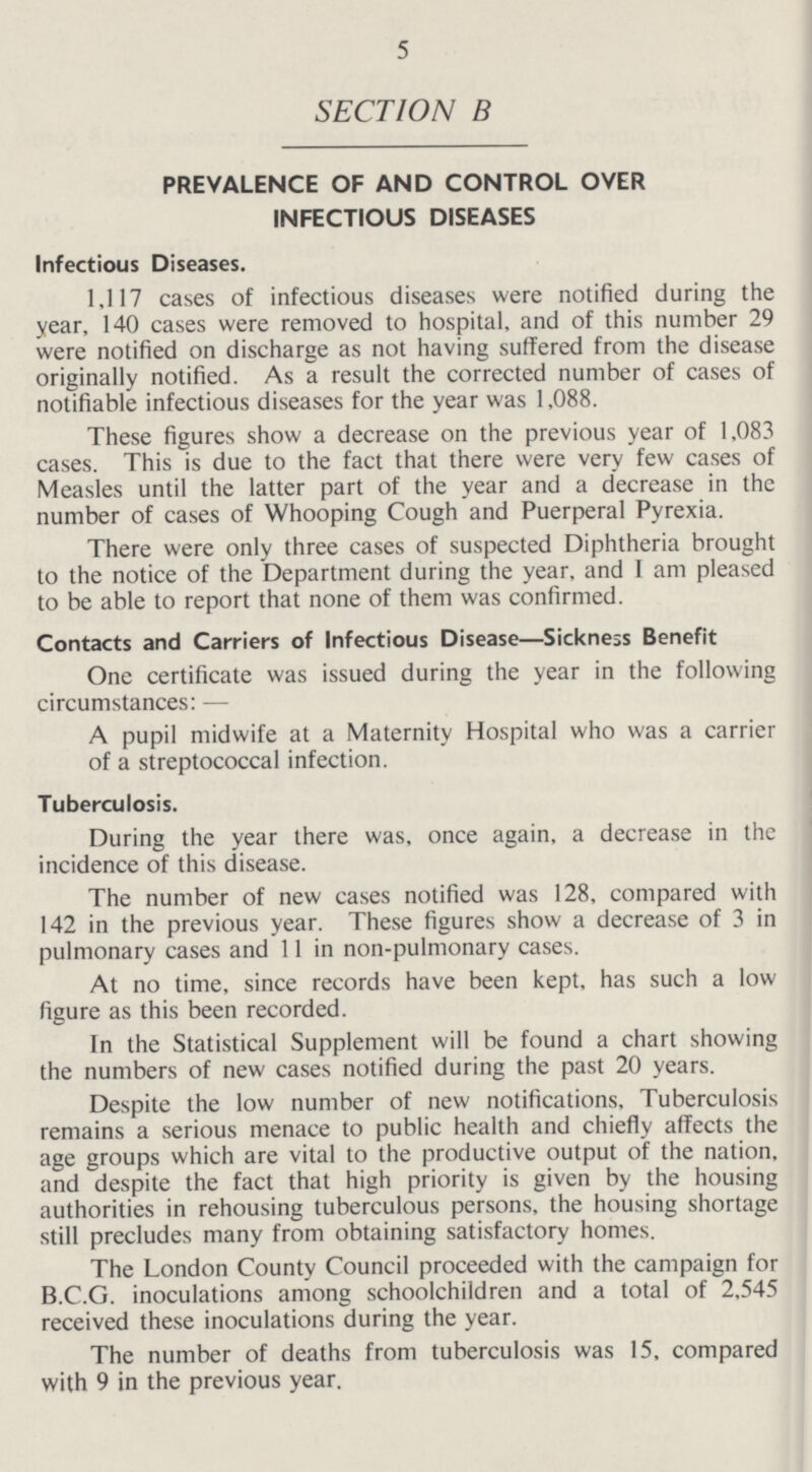 5 SECTION B PREVALENCE OF AND CONTROL OVER INFECTIOUS DISEASES Infectious Diseases. 1,117 cases of infectious diseases were notified during the year, 140 cases were removed to hospital, and of this number 29 were notified on discharge as not having suffered from the disease originally notified. As a result the corrected number of cases of notifiable infectious diseases for the year was 1,088. These figures show a decrease on the previous year of 1,083 cases. This is due to the fact that there were very few cases of Measles until the latter part of the year and a decrease in the number of cases of Whooping Cough and Puerperal Pyrexia. There were only three cases of suspected Diphtheria brought to the notice of the Department during the year, and I am pleased to be able to report that none of them was confirmed. Contacts and Carriers of Infectious Disease—Sickness Benefit One certificate was issued during the year in the following circumstances:— A pupil midwife at a Maternity Hospital who was a carrier of a streptococcal infection. Tuberculosis. During the year there was, once again, a decrease in the incidence of this disease. The number of new cases notified was 128, compared with 142 in the previous year. These figures show a decrease of 3 in pulmonary cases and 11 in non-pulmonary cases. At no time, since records have been kept, has such a low figure as this been recorded. In the Statistical Supplement will be found a chart showing the numbers of new cases notified during the past 20 years. Despite the low number of new notifications. Tuberculosis remains a serious menace to public health and chiefly affects the age groups which are vital to the productive output of the nation, and despite the fact that high priority is given by the housing authorities in rehousing tuberculous persons, the housing shortage still precludes many from obtaining satisfactory homes. The London County Council proceeded with the campaign for B.C.G. inoculations among schoolchildren and a total of 2,545 received these inoculations during the year. The number of deaths from tuberculosis was 15, compared with 9 in the previous year.