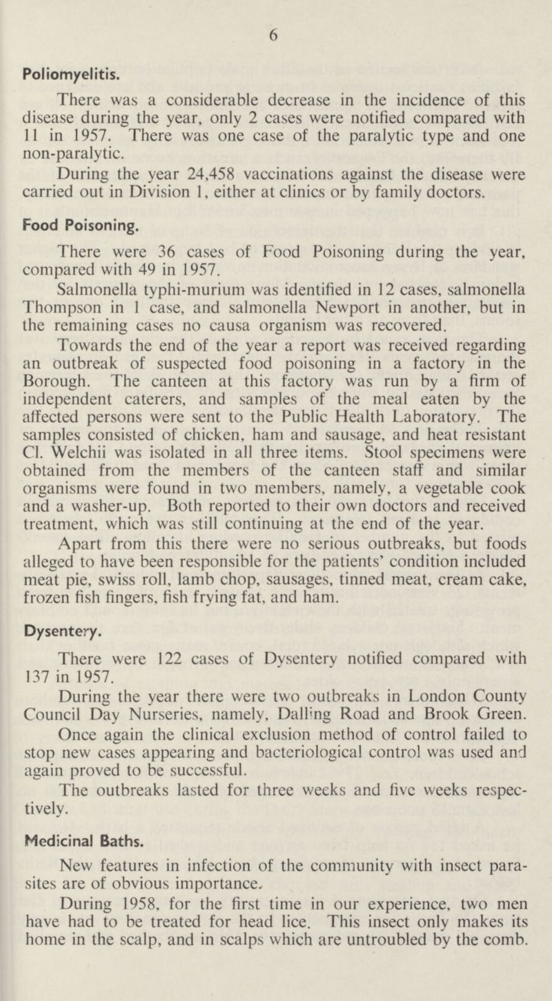 6 Poliomyelitis. There was a considerable decrease in the incidence of this disease during the year, only 2 cases were notified compared with 11 in 1957. There was one case of the paralytic type and one non-paralytic. During the year 24,458 vaccinations against the disease were carried out in Division 1, either at clinics or by family doctors. Food Poisoning. There were 36 cases of Food Poisoning during the year, compared with 49 in 1957. Salmonella typhi-murium was identified in 12 cases, salmonella Thompson in 1 case, and salmonella Newport in another, but in the remaining cases no causa organism was recovered. Towards the end of the year a report was received regarding an outbreak of suspected food poisoning in a factory in the Borough. The canteen at this factory was run by a firm of independent caterers, and samples of the meal eaten by the affected persons were sent to the Public Health Laboratory. The samples consisted of chicken, ham and sausage, and heat resistant C1. Welchii was isolated in all three items. Stool specimens were obtained from the members of the canteen staff and similar organisms were found in two members, namely, a vegetable cook and a washer-up. Both reported to their own doctors and received treatment, which was still continuing at the end of the year. Apart from this there were no serious outbreaks, but foods alleged to have been responsible for the patients' condition included meat pie, swiss roll, lamb chop, sausages, tinned meat, cream cake, frozen fish fingers, fish frying fat, and ham. Dysentery. There were 122 cases of Dysentery notified compared with 137 in 1957. During the year there were two outbreaks in London County Council Day Nurseries, namely, Dalling Road and Brook Green. Once again the clinical exclusion method of control failed to stop new cases appearing and bacteriological control was used and again proved to be successful. The outbreaks lasted for three weeks and five weeks respec tively. Medicinal Baths. New features in infection of the community with insect paran sites are of obvious importance. During 1958, for the first time in our experience, two men have had to be treated for head lice. This insect only makes its home in the scalp, and in scalps which are untroubled by the comb.
