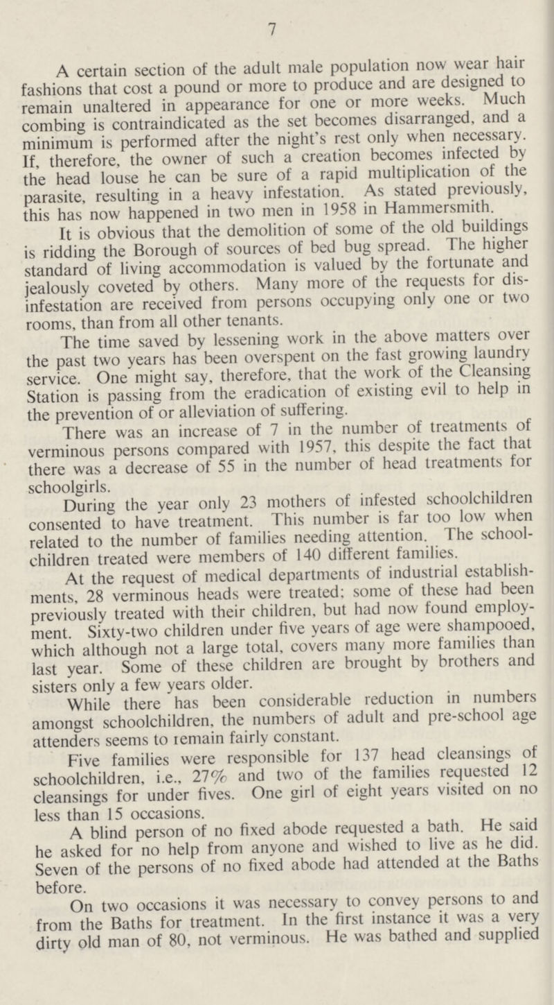 7 A certain section of the adult male population now wear hair fashions that cost a pound or more to produce and are designed to remain unaltered in appearance for one or more weeks. Much combing is contraindicated as the set becomes disarranged, and a minimum is performed after the night's rest only when necessary. If, therefore, the owner of such a creation becomes infected by the head louse he can be sure of a rapid multiplication of the parasite, resulting in a heavy infestation. As stated previously, this has now happened in two men in 1958 in Hammersmith. It is obvious that the demolition of some of the old buildings is ridding the Borough of sources of bed bug spread. The higher standard of living accommodation is valued by the fortunate and jealously coveted by others. Many more of the requests for dis infestation are received from persons occupying only one or two rooms, than from all other tenants. The time saved by lessening work in the above matters over the past two years has been overspent on the fast growing laundry service. One might say, therefore, that the work of the Cleansing Station is passing from the eradication of existing evil to help in the prevention of or alleviation of suffering. There was an increase of 7 in the number of treatments of verminous persons compared with 1957, this despite the fact that there was a decrease of 55 in the number of head treatments for schoolgirls. During the year only 23 mothers of infested schoolchildren consented to have treatment. This number is far too low when related to the number of families needing attention. The school children treated were members of 140 different families. At the request of mcdical departments of industrial establish ments, 28 verminous heads were treated: some of these had been previously treated with their children, but had now found employ ment. Sixty-two children under five years of age were shampooed, which although not a large total, covers many more families than last year. Some of these children are brought by brothers and sisters only a few years older. While there has been considerable reduction in numbers amongst schoolchildren, the numbers of adult and pre-school age attenders seems to remain fairly constant. Five families were responsible for 137 head cleansings of schoolchildren, i.e., 27% and two of the families requested 12 cleansings for under fives. One girl of eight years visited on no less than 15 occasions. A blind person of no fixed abode requested a bath. He said he asked for no help from anyone and wished to live as he did. Seven of the persons of no fixed abode had attended at the Baths before. On two occasions it was necessary to convey persons to and from the Baths for treatment. In the first instance it was a very dirty old man of 80, not verminous. He was bathed and supplied