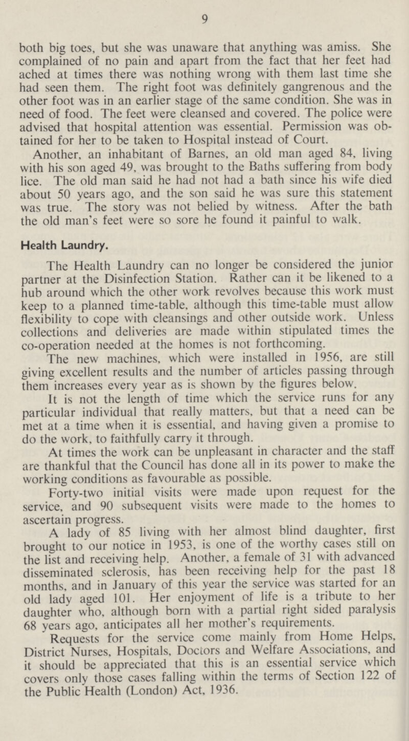 9 both big toes, but she was unaware that anything was amiss. She complained of no pain and apart from the fact that her feet had ached at times there was nothing wrong with them last time she had seen them. The right foot was definitely gangrenous and the other foot was in an earlier stage of the same condition. She was in need of food. The feet were cleansed and covered. The police were advised that hospital attention was essential. Permission was ob tained for her to be taken to Hospital instead of Court. Another, an inhabitant of Barnes, an old man aged 84, living with his son aged 49, was brought to the Baths suffering from body lice. The old man said he had not had a bath since his wife died about 50 years ago, and the son said he was sure this statement was true. The story was not belied by witness. After the bath the old man's feet were so sore he found it painful to walk. Health Laundry. The Health Laundry can no longer be considered the junior partner at the Disinfection Station. Rather can it be likened to a hub around which the other work revolves because this work must keep to a planned time-table, although this time-table must allow flexibility to cope with cleansings and other outside work. Unless collections and deliveries are made within stipulated times the co-operation needed at the homes is not forthcoming. The new machines, which were installed in 1956, are still giving excellent results and the number of articles passing through them increases every year as is shown by the figures below. It is not the length of time which the service runs for any particular individual that really matters, but that a need can be met at a time when it is essential, and having given a promise to do the work, to faithfully carry it through. At times the work can be unpleasant in character and the staff are thankful that the Council has done all in its power to make the working conditions as favourable as possible. Forty-two initial visits were made upon request for the service, and 90 subsequent visits were made to the homes to ascertain progress. A lady of 85 living with her almost blind daughter, first brought to our notice in 1953, is one of the worthy cases still on the list and receiving help. Another, a female of 31 with advanced disseminated sclerosis, has been receiving help for the past 18 months, and in January of this year the service was started for an old lady aged 101. Her enjoyment of life is a tribute to her daughter who, although born with a partial right sided paralysis 68 years ago, anticipates all her mother's requirements. Requests for the service come mainly from Home Helps, District Nurses, Hospitals, Doctors and Welfare Associations, and it should be appreciated that this is an essential service which covers only those cases falling within the terms of Section 122 of the Public Health (London) Act, 1936.