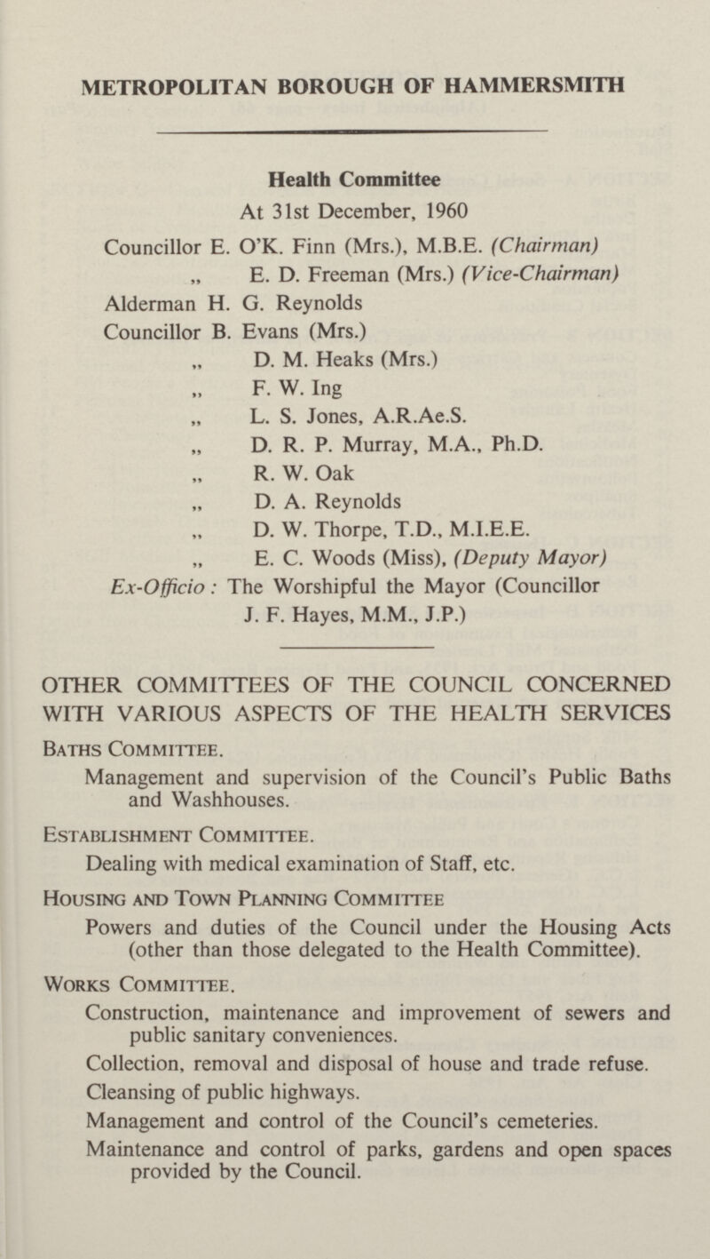 METROPOLITAN BOROUGH OF HAMMERSMITH Health Committee At 31st December, 1960 Councillor E. O'K. Finn (Mrs.), M.B.E. (Chairman) ,, E.D. Freeman (Mrs.) (Vice-Chairman) Alderman H. G. Reynolds Councillor B. Evans (Mrs.) ,, D. M. Heaks (Mrs.) ,, F.W. Ing ,, L. S. Jones, A.R.Ae.S. ,, D. R. P. Murray, M.A., Ph.D. ,, R. W. Oak ,, D. A. Reynolds ,, D.W. Thorpe, T.D., M.I.E.E. ,, E.C. Woods (Miss), (Deputy Mayor) Ex-Officio: The Worshipful the Mayor (Councillor J. F. Hayes, M.M., J.P.) OTHER COMMITTEES OF THE COUNCIL CONCERNED WITH VARIOUS ASPECTS OF THE HEALTH SERVICES Baths Committee. Management and supervision of the Council's Public Baths and Washhouses. Establishment Committee. Dealing with medical examination of Staff, etc. Housing and Town Planning Committee Powers and duties of the Council under the Housing Acts (other than those delegated to the Health Committee). Works Committee. Construction, maintenance and improvement of sewers and public sanitary conveniences. Collection, removal and disposal of house and trade refuse. Cleansing of public highways. Management and control of the Council's cemeteries. Maintenance and control of parks, gardens and open spaces provided by the Council.