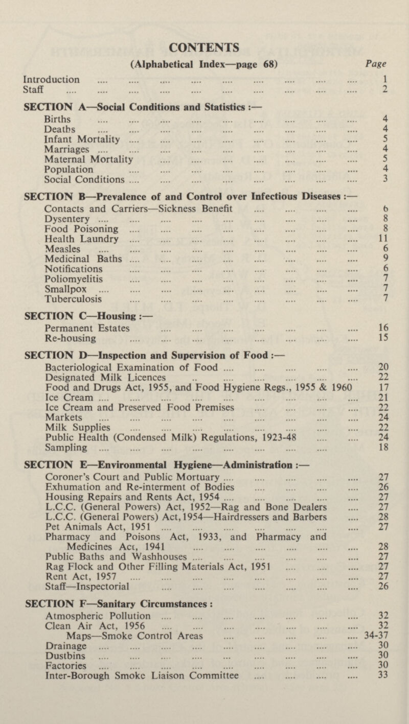 CONTENTS (Alphabetical Index—page 68) Page Introduction 1 Staff 2 SECTION A—Social Conditions and Statistics :— Births 4 Deaths 4 Infant Mortality 5 Marriages 4 Maternal Mortality 5 Population 4 Social Conditions 3 SECTION B—-Prevalence of and Control over Infectious Diseases :— Contacts and Carriers—Sickness Benefit 6 Dysentery 8 Food Poisoning 8 Health Laundry 11 Measles 6 Medicinal Baths 9 Notifications 6 Poliomyelitis 7 Smallpox 7 Tuberculosis 7 SECTION C—Housing Permanent Estates 16 Re-housing 15 SECTION D—Inspection and Supervision of Food :— Bacteriological Examination of Food 20 Designated Milk Licences 22 Food and Drugs Act, 1955, and Food Hygiene Regs., 1955 & 1960 17 Ice Cream 21 Ice Cream and Preserved Food Premises 22 Markets 24 Milk Supplies 22 Public Health (Condensed Milk) Regulations, 1923-48 24 Sampling 18 SECTION E—Environmental Hygiene—Administration :— Coroner's Court and Public Mortuary 27 Exhumation and Re-interment of Bodies 26 Housing Repairs and Rents Act, 1954 27 L.C.C. (General Powers) Act, 1952—Rag and Bone Dealers 27 L.C.C. (General Powers) Act, 1954—Hairdressers and Barbers 28 Pet Animals Act, 1951 27 Pharmacy and Poisons Act, 1933, and Pharmacy and Medicines Act, 1941 28 Public Baths and Washhouses 27 Rag Flock and Other Filling Materials Act, 1951 27 Rent Act, 1957 27 Staff—Inspectorial 26 SECTION F—Sanitary Circumstances : Atmospheric Pollution 32 Clean Air Act, 1956 32 Maps—Smoke Control Areas 34-37 Drainage 30 Dustbins 30 Factories 30 Inter-Borough Smoke Liaison Committee 33