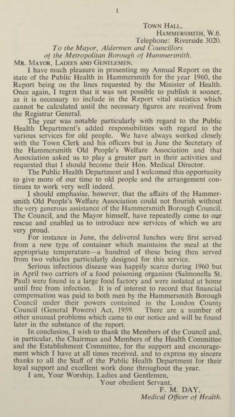 1 Town Hall, Hammersmith, W.6. Telephone: Riverside 3020. To the Mayor, Aldermen and Councillors of the Metropolitan Borough of Hammersmith. Mr. Mayor, Ladies and Gentlemen, I have much pleasure in presenting my Annual Report on the state of the Public Health in Hammersmith for the year 1960, the Report being on the lines requested by the Minister of Health. Once again, I regret that it was not possible to publish it sooner, as it is necessary to include in the Report vital statistics which cannot be calculated until the necessary figures are received from the Registrar General. The year was notable particularly with regard to the Public Health Department's added responsibilities with regard to the various services for old people. We have always worked closely with the Town Clerk and his officers but in June the Secretary of the Hammersmith Old People's Welfare Association and that Association asked us to play a greater part in their activities and requested that I should become their Hon. Medical Director. The Public Health Department and I welcomed this opportunity to give more of our time to old people and the arrangement con tinues to work very well indeed. I should emphasise, however, that the affairs of the Hammer smith Old People's Welfare Association could not flourish without the very generous assistance of the Hammersmith Borough Council. The Council, and the Mayor himself, have repeatedly come to our rescue and enabled us to introduce new services of which we are very proud. For instance in June, the delivered lunches were first served from a new type of container which maintains the meal at the appropriate temperature—a hundred of these being then served from two vehicles particularly designed for this service. Serious infectious disease was happily scarce during 1960 but in April two carriers of a food poisoning organism (Salmonella St. Paul) were found in a large food factory and were isolated at home until free from infection. It is of interest to record that financial compensation was paid to both men by the Hammersmith Borough Council under their powers contained in the London County Council (General Powers) Act, 1959. There are a number of other unusual problems which came to our notice and will be found later in the substance of the report. In conclusion, I wish to thank the Members of the Council and, in particular, the Chairman and Members of the Health Committee and the Establishment Committee, for the support and encourage ment which I have at all times received, and to express my sincere thanks to all the Staff of the Public Health Department for their loyal support and excellent work done throughout the year. I am, Your Worship, Ladies and Gentlemen, Your obedient Servant, F. M. DAY, Medical Officer of Health.