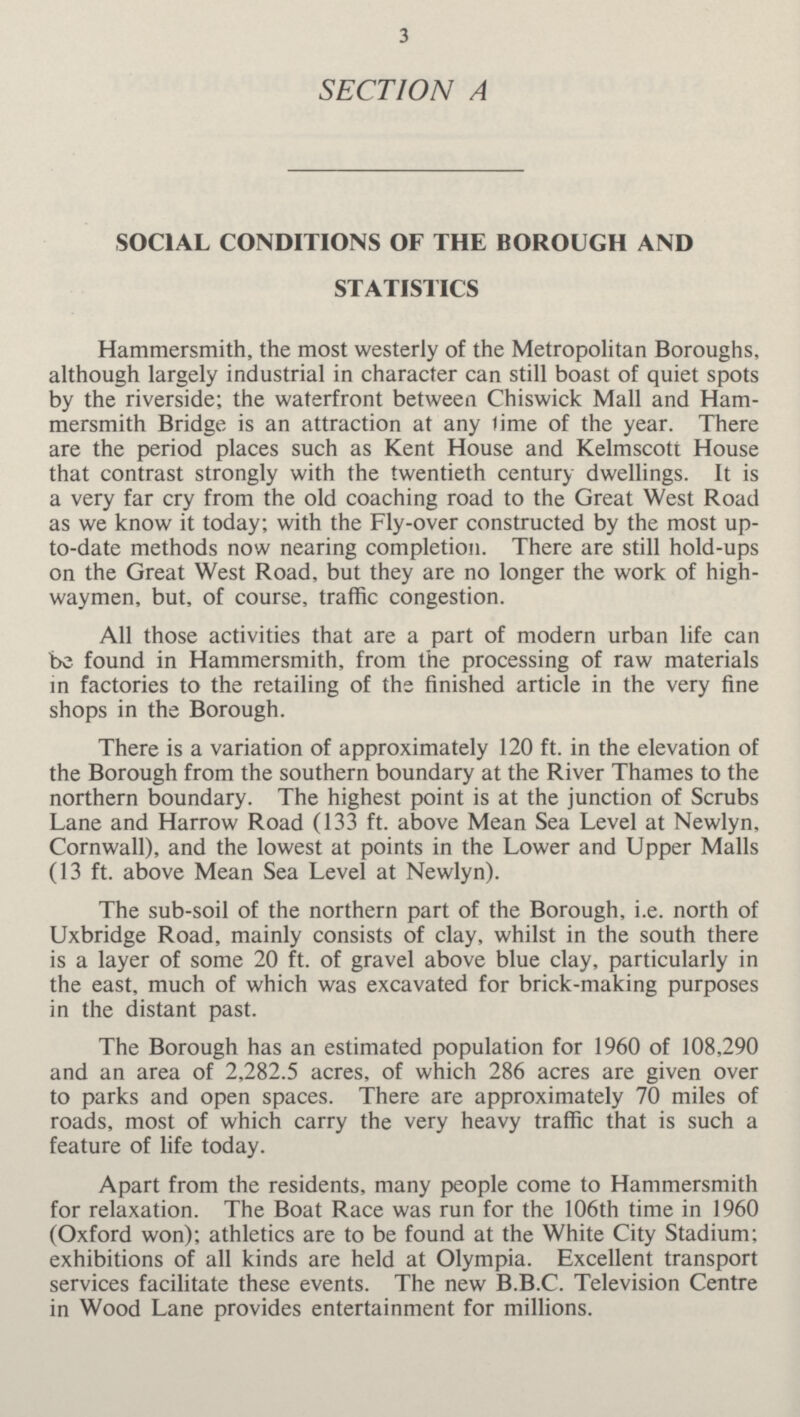3 SECTION A SOCIAL CONDITIONS OF THE BOROUGH AND STATISTICS Hammersmith, the most westerly of the Metropolitan Boroughs, although largely industrial in character can still boast of quiet spots by the riverside; the waterfront between Chiswick Mall and Ham mersmith Bridge is an attraction at any time of the year. There are the period places such as Kent House and Kelmscott House that contrast strongly with the twentieth century dwellings. It is a very far cry from the old coaching road to the Great West Road as we know it today; with the Fly-over constructed by the most up to-date methods now nearing completion. There are still hold-ups on the Great West Road, but they are no longer the work of high waymen, but, of course, traffic congestion. All those activities that are a part of modern urban life can be found in Hammersmith, from the processing of raw materials in factories to the retailing of the finished article in the very fine shops in the Borough. There is a variation of approximately 120 ft. in the elevation of the Borough from the southern boundary at the River Thames to the northern boundary. The highest point is at the junction of Scrubs Lane and Harrow Road (133 ft. above Mean Sea Level at Newlyn, Cornwall), and the lowest at points in the Lower and Upper Malls (13 ft. above Mean Sea Level at Newlyn). The sub-soil of the northern part of the Borough, i.e. north of Uxbridge Road, mainly consists of clay, whilst in the south there is a layer of some 20 ft. of gravel above blue clay, particularly in the east, much of which was excavated for brick-making purposes in the distant past. The Borough has an estimated population for 1960 of 108,290 and an area of 2,282.5 acres, of which 286 acres are given over to parks and open spaces. There are approximately 70 miles of roads, most of which carry the very heavy traffic that is such a feature of life today. Apart from the residents, many people come to Hammersmith for relaxation. The Boat Race was run for the 106th time in 1960 (Oxford won); athletics are to be found at the White City Stadium; exhibitions of all kinds are held at Olympia. Excellent transport services facilitate these events. The new B.B.C. Television Centre in Wood Lane provides entertainment for millions.
