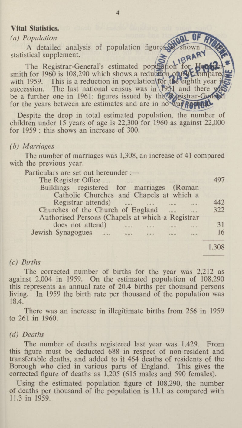 4 Vital Statistics. (a) Population A detailed analysis of population figures is shown in the statistical supplement. The Registrar-General's estimated population for Hammer smith for 1960 is 108,290 which shows a reduction of 610 compared with 1959. This is a reduction in population for the eighth year in succession. The last national census was in 1951 and there will be a further one in 1961: figures issued by the Registrar-General for the years between are estimates and are in no way factual. Despite the drop in total estimated population, the number of children under 15 years of age is 22,300 for 1960 as against 22,000 for 1959 : this shows an increase of 300. (b) Marriages The number of marriages was 1,308, an increase of 41 compared with the previous year. Particulars are set out hereunder :— The Register Office 497 Buildings registered for marriages (Roman Catholic Churches and Chapels at which a Registrar attends) 442 Churches of the Church of England 322 Authorised Persons (Chapels at which a Registrar does not attend) 31 Jewish Synagogues 16 1,308 (c) Births The corrected number of births for the year was 2,212 as against 2,004 in 1959. On the estimated population of 108,290 this represents an annual rate of 20.4 births per thousand persons living. In 1959 the birth rate per thousand of the population was 18.4. There was an increase in illegitimate births from 256 in 1959 to 261 in 1960. (d) Deaths The number of deaths registered last year was 1,429. From this figure must be deducted 688 in respect of non-resident and transferable deaths, and added to it 464 deaths of residents of the Borough who died in various parts of England. This gives the corrected figure of deaths as 1,205 (615 males and 590 females). Using the estimated population figure of 108,290, the number of deaths per thousand of the population is 11.1 as compared with 11.3 in 1959.