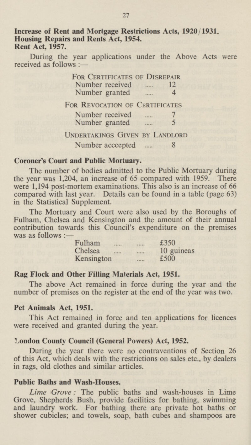 27 Increase of Rent and Mortgage Restrictions Acts, 1920/1931. Housing Repairs and Rents Act, 1954. Rent Act, 1957. During the year applications under the Above Acts were received as follows:— For Certificates of Disrepair Number received 12 Number granted 4 For Revocation of Certificates Number received 7 Number granted 5 Undertakings Given by Landlord Number acccepted 8 Coroner's Court and Public Mortuary. The number of bodies admitted to the Public Mortuary during the year was 1,204, an increase of 65 compared with 1959. There were 1,194 post-mortem examinations. This also is an increase of 66 compared with last year. Details can be found in a table (page 63) in the Statistical Supplement. The Mortuary and Court were also used by the Boroughs of Fulham, Chelsea and Kensington and the amount of their annual contribution towards this Council's expenditure on the premises was as follows:— Fulham £350 Chelsea 10 guineas Kensington £500 Rag Flock and Other Filling Materials Act, 1951. The above Act remained in force during the year and the number of premises on the register at the end of the year was two. Pet Animals Act, 1951. This Act remained in force and ten applications for licences were received and granted during the year. London County Council (General Powers) Act, 1952. During the year there were no contraventions of Section 26 of this Act, which deals with the restrictions on sales etc., by dealers in rags, old clothes and similar articles. Public Baths and Wash-Houses. Lime Grove: The public baths and wash-houses in Lime Grove, Shepherds Bush, provide facilities for bathing, swimming and laundry work. For bathing there are private hot baths or shower cubicles; and towels, soap, bath cubes and shampoos are