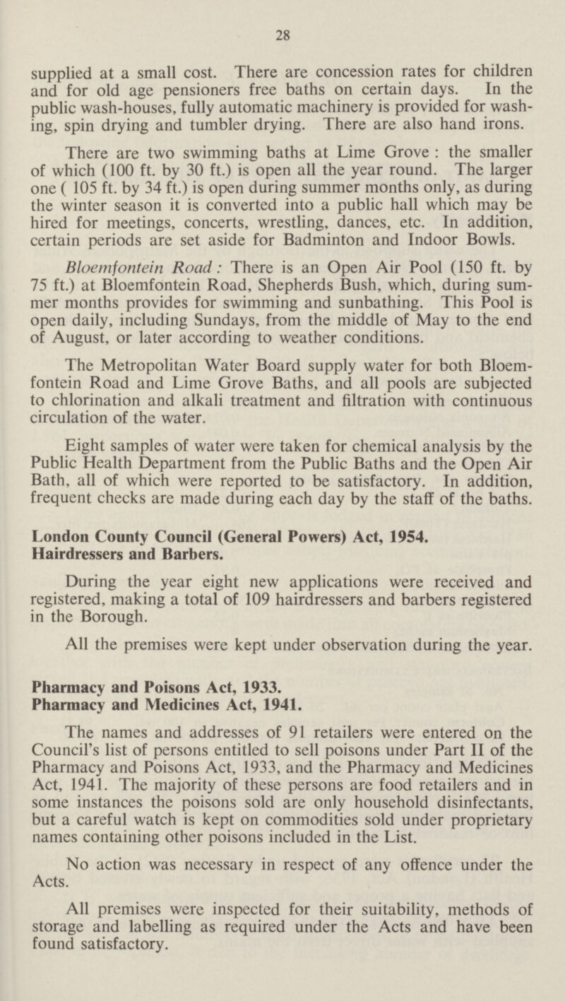 28 supplied at a small cost. There are concession rates for children and for old age pensioners free baths on certain days. In the public wash-houses, fully automatic machinery is provided for washing, spin drying and tumbler drying. There are also hand irons. There are two swimming baths at Lime Grove: the smaller of which (100 ft. by 30 ft.) is open all the year round. The larger one ( 105 ft. by 34 ft.) is open during summer months only, as during the winter season it is converted into a public hall which may be hired for meetings, concerts, wrestling, dances, etc. In addition, certain periods are set aside for Badminton and Indoor Bowls. Bloemfontein Road: There is an Open Air Pool (150 ft. by 75 ft.) at Bloemfontein Road, Shepherds Bush, which, during summer months provides for swimming and sunbathing. This Pool is open daily, including Sundays, from the middle of May to the end of August, or later according to weather conditions. The Metropolitan Water Board supply water for both Bloemfontein Road and Lime Grove Baths, and all pools are subjected to chlorination and alkali treatment and filtration with continuous circulation of the water. Eight samples of water were taken for chemical analysis by the Public Health Department from the Public Baths and the Open Air Bath, all of which were reported to be satisfactory. In addition, frequent checks are made during each day by the staff of the baths. London County Council (General Powers) Act, 1954. Hairdressers and Barbers. During the year eight new applications were received and registered, making a total of 109 hairdressers and barbers registered in the Borough. All the premises were kept under observation during the year. Pharmacy and Poisons Act, 1933. Pharmacy and Medicines Act, 1941. The names and addresses of 91 retailers were entered on the Council's list of persons entitled to sell poisons under Part II of the Pharmacy and Poisons Act, 1933, and the Pharmacy and Medicines Act, 1941. The majority of these persons are food retailers and in some instances the poisons sold are only household disinfectants, but a careful watch is kept on commodities sold under proprietary names containing other poisons included in the List. No action was necessary in respect of any offence under the Acts. All premises were inspected for their suitability, methods of storage and labelling as required under the Acts and have been found satisfactory.