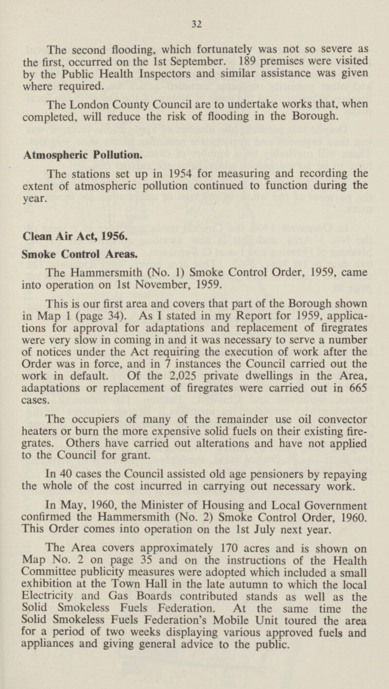 32 The second flooding, which fortunately was not so severe as the first, occurred on the 1st September. 189 premises were visited by the Public Health Inspectors and similar assistance was given where required. The London County Council are to undertake works that, when completed, will reduce the risk of flooding in the Borough. Atmospheric Pollution. The stations set up in 1954 for measuring and recording the extent of atmospheric pollution continued to function during the year. Clean Air Act, 1956. Smoke Control Areas. The Hammersmith (No. 1) Smoke Control Order, 1959, came into operation on 1st November, 1959. This is our first area and covers that part of the Borough shown in Map 1 (page 34). As I stated in my Report for 1959, applications for approval for adaptations and replacement of firegrates were very slow in coming in and it was necessary to serve a number of notices under the Act requiring the execution of work after the Order was in force, and in 7 instances the Council carried out the work in default. Of the 2,025 private dwellings in the Area, adaptations or replacement of firegrates were carried out in 665 cases. The occupiers of many of the remainder use oil convector heaters or burn the more expensive solid fuels on their existing firegrates. Others have carried out alterations and have not applied to the Council for grant. In 40 cases the Council assisted old age pensioners by repaying the whole of the cost incurred in carrying out necessary work. In May, 1960, the Minister of Housing and Local Government confirmed the Hammersmith (No. 2) Smoke Control Order, 1960. This Order comes into operation on the 1st July next year. The Area covers approximately 170 acres and is shown on Map No. 2 on page 35 and on the instructions of the Health Committee publicity measures were adopted which included a small exhibition at the Town Hall in the late autumn to which the local Electricity and Gas Boards contributed stands as well as the Solid Smokeless Fuels Federation. At the same time the Solid Smokeless Fuels Federation's Mobile Unit toured the area for a period of two weeks displaying various approved fuels and appliances and giving general advice to the public.
