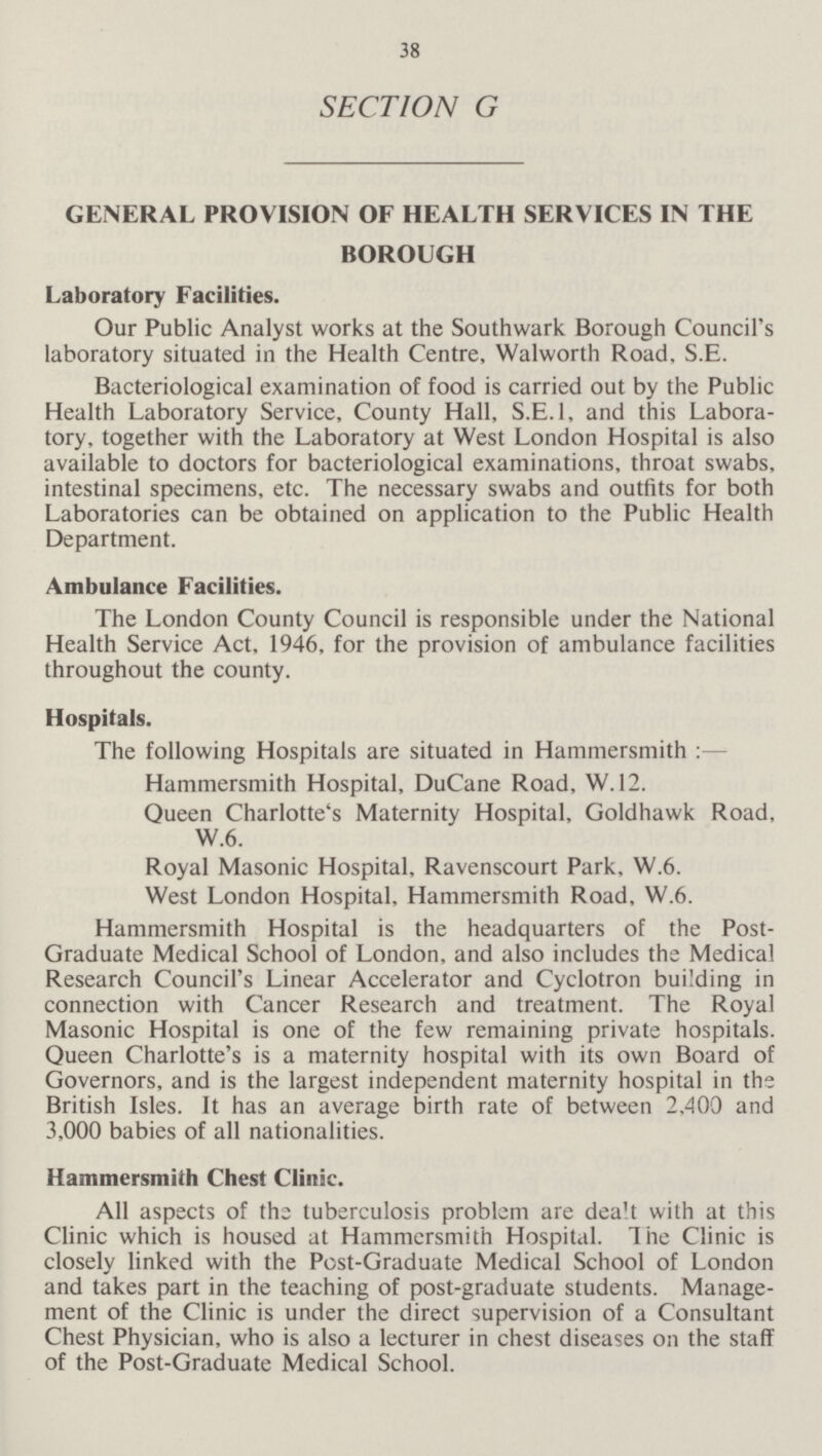 38 SECTION G GENERAL PROVISION OF HEALTH SERVICES IN THE BOROUGH Laboratory Facilities. Our Public Analyst works at the Southwark Borough Council's laboratory situated in the Health Centre, Walworth Road, S.E. Bacteriological examination of food is carried out by the Public Health Laboratory Service, County Hall, S.E.I, and this Laboratory, together with the Laboratory at West London Hospital is also available to doctors for bacteriological examinations, throat swabs, intestinal specimens, etc. The necessary swabs and outfits for both Laboratories can be obtained on application to the Public Health Department. Ambulance Facilities. The London County Council is responsible under the National Health Service Act, 1946, for the provision of ambulance facilities throughout the county. Hospitals. The following Hospitals are situated in Hammersmith:— Hammersmith Hospital, DuCane Road, W. 12. Queen Charlotte's Maternity Hospital, Goldhawk Road, W.6. Royal Masonic Hospital, Ravenscourt Park, W.6. West London Hospital, Hammersmith Road, W.6. Hammersmith Hospital is the headquarters of the Post Graduate Medical School of London, and also includes the Medical Research Council's Linear Accelerator and Cyclotron building in connection with Cancer Research and treatment. The Royal Masonic Hospital is one of the few remaining private hospitals. Queen Charlotte's is a maternity hospital with its own Board of Governors, and is the largest independent maternity hospital in the British Isles. It has an average birth rate of between 2,400 and 3,000 babies of all nationalities. Hammersmith Chest Clinic. All aspects of the tuberculosis problem are dealt with at this Clinic which is housed at Hammersmith Hospital. The Clinic is closely linked with the Post-Graduate Medical School of London and takes part in the teaching of post-graduate students. Management of the Clinic is under the direct supervision of a Consultant Chest Physician, who is also a lecturer in chest diseases on the staff of the Post-Graduate Medical School.