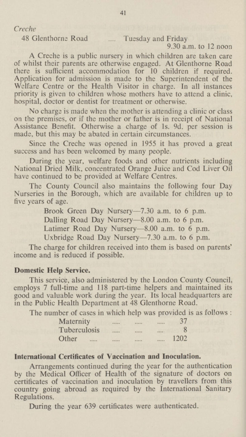 41 Creche 48 Glenthorne Road Tuesday and Friday 9.30 a.m. to 12 noon A Creche is a public nursery in which children are taken care of whilst their parents are otherwise engaged. At Glenthorne Road there is sufficient accommodation for 10 children if required. Application for admission is made to the Superintendent of the Welfare Centre or the Health Visitor in charge. In all instances priority is given to children whose mothers have to attend a clinic, hospital, doctor or dentist for treatment or otherwise. No charge is made when the mother is attending a clinic or class on the premises, or if the mother or father is in receipt of National Assistance Benefit. Otherwise a charge of 1s. 9d. per session is made, but this may be abated in certain circumstances. Since the Creche was opened in 1955 it has proved a great success and has been welcomed by many people. During the year, welfare foods and other nutrients including National Dried Milk, concentrated Orange Juice and Cod Liver Oil have continued to be provided at Welfare Centres. The County Council also maintains the following four Day Nurseries in the Borough, which are available for children up to five years of age. Brook Green Day Nursery—7.30 a.m. to 6 p.m. Dalling Road Day Nursery—8.00 a.m. to 6 p.m. Latimer Road Day Nursery—8.00 a.m. to 6 p.m. Uxbridge Road Day Nursery—7.30 a.m. to 6 p.m. The charge for children received into them is based on parents' income and is reduced if possible. Domestic Help Service. This service, also administered by the London County Council, employs 7 full-time and 118 part-time helpers and maintained its good and valuable work during the year. Its local headquarters are in the Public Health Department at 48 Glenthorne Road. The number of cases in which help was provided is as follows: Maternity 37 Tuberculosis 8 Other 1202 International Certificates of Vaccination and Inoculation. Arrangements continued during the year for the authentication by the Medical Officer of Health of the signature of doctors on certificates of vaccination and inoculation by travellers from this country going abroad as required by the International Sanitary Regulations. During the year 639 certificates were authenticated.
