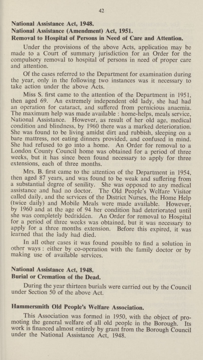 42 National Assistance Act, 1948. National Assistance (Amendment) Act, 1951. Removal to Hospital of Persons in Need of Care and Attention. Under the provisions of the above Acts, application may be made to a Court of summary jurisdiction for an Order for the compulsory removal to hospital of persons in need of proper care and attention. Of the cases referred to the Department for examination during the year, only in the following two instances was it necessary to take action under the above Acts. Miss S. first came to the attention of the Department in 1951, then aged 69. An extremely independent old lady, she had had an operation for cataract, and suffered from pernicious anaemia. The maximum help was made available: home-helps, meals service, National Assistance. However, as result of her old age, medical condition and blindness, by 1960 there was a marked deterioration. She was found to be living amidst dirt and rubbish, sleeping on a bare mattress, not eating dinners provided, and confused in mind. She had refused to go into a home. An Order for removal to a London County Council home was obtained for a period of three weeks, but it has since been found necessary to apply for three extensions, each of three months. Mrs. B. first came to the attention of the Department in 1954, then aged 87 years, and was found to be weak and suffering from a substantial degree of senility. She was opposed to any medical assistance and had no doctor. The Old People's Welfare Visitor called daily, and the services of the District Nurses, the Home Help (twice daily) and Mobile Meals were made available. However, by 1960 and at the age of 94 her condition had deteriorated until she was completely bedridden. An Order for removal to Hospital for a period of three weeks was obtained, but it was necessary to apply for a three months extension. Before this expired, it was learned that the lady had died. In all other cases it was found possible to find a solution in other ways: either by co-operation with the family doctor or by making use of available services. National Assistance Act, 1948. Burial or Cremation of the Dead. During the year thirteen burials were carried out by the Council under Section 50 of the above Act. Hammersmith Old People's Welfare Association. This Association was formed in 1950, with the object of promoting the general welfare of all old people in the Borough. Its work is financed almost entirely by grant from the Borough Council under the National Assistance Act, 1948.