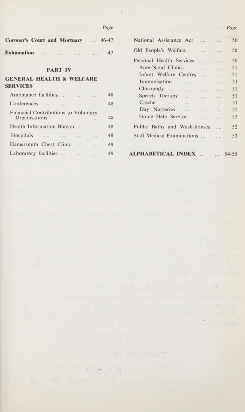 Page Coroner's Court and Mortuary 46-47 Exhumation 47 PART IV GENERAL HEALTH & WELFARE SERVICES Ambulance facilities 48 Conferences 48 Financial Contributions to Voluntary Organisations 48 Health Information Bureau 48 Hospitals 48 Hamersmith Chest Clinic 49 Laboratory facilities 49 Page National Assistance Act 50 Old People's Welfare 50 Personal Health Services 50 Ante-Natal Clinics 51 Infant Welfare Centres 51 Immunisation 51 Chiropody 51 Speech Therapy 51 Creche 51 Day Nurseries 52 Home Help Service 52 Public Baths and Wash-houses 52 Staff Medical Examinations 53 ALPHABETICAL INDEX 54-55