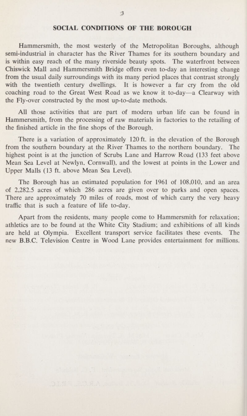 3 SOCIAL CONDITIONS OF THE BOROUGH Hammersmith, the most westerly of the Metropolitan Boroughs, although semi-industrial in character has the River Thames for its southern boundary and is within easy reach of the many riverside beauty spots. The waterfront between Chiswick Mall and Hammersmith Bridge offers even to-day an interesting change from the usual daily surroundings with its many period places that contrast strongly with the twentieth century dwellings. It is however a far cry from the old coaching road to the Great West Road as we know it to-day—a Clearway with the Fly-over constructed by the most up-to-date methods. All those activities that are part of modern urban life can be found in Hammersmith, from the processing of raw materials in factories to the retailing of the finished article in the fine shops of the Borough. There is a variation of approximately 120 ft. in the elevation of the Borough from the southern boundary at the River Thames to the northern boundary. The highest point is at the junction of Scrubs Lane and Harrow Road (133 feet above Mean Sea Level at Newlyn. Cornwall), and the lowest at points in the Lower and Upper Malls (13 ft. above Mean Sea Level). The Borough has an estimated population for 1961 of 108,010, and an area of 2,282.5 acres of which 286 acres are given over to parks and open spaces. There are approximately 70 miles of roads, most of which carry the very heavy traffic that is such a feature of life to-day. Apart from the residents, many people come to Hammersmith for relaxation; athletics are to be found at the White City Stadium; and exhibitions of all kinds are held at Olympia. Excellent transport service facilitates these events. The new B.B.C. Television Centre in Wood Lane provides entertainment for millions.