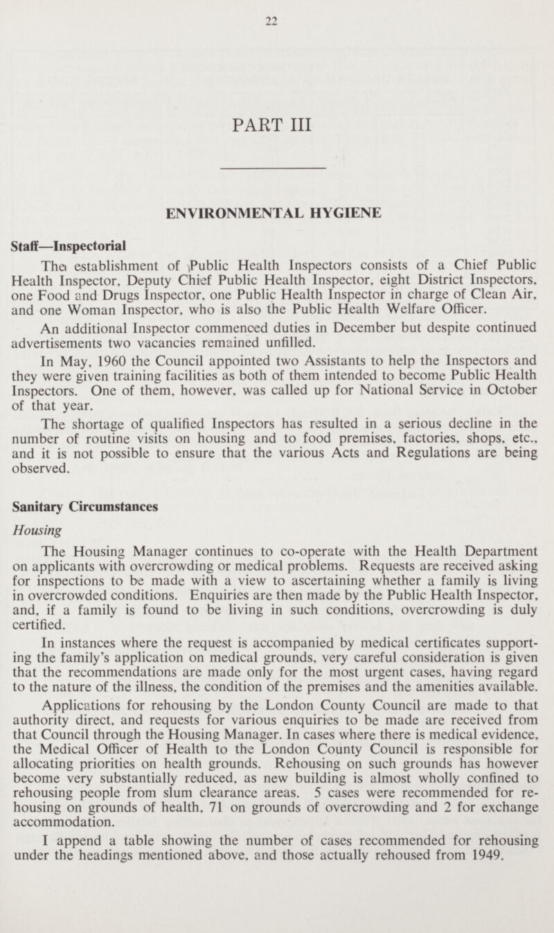 22 PART III ENVIRONMENTAL HYGIENE Staff—Inspectorial Thei establishment of ^Public Health Inspectors consists of a Chief Public Health Inspector, Deputy Chief Public Health Inspector, eight District Inspectors, one Food and Drugs Inspector, one Public Health Inspector in charge of Clean Air, and one Woman Inspector, who is also the Public Health Welfare Officer. An additional Inspector commenced duties in December but despite continued advertisements two vacancies remained unfilled. In May, 1960 the Council appointed two Assistants to help the Inspectors and they were given training facilities as both of them intended to become Public Health Inspectors. One of them, however, was called up for National Service in October of that year. The shortage of qualified Inspectors has resulted in a serious decline in the number of routine visits on housing and to food premises, factories, shops, etc., and it is not possible to ensure that the various Acts and Regulations are being observed. Sanitary Circumstances Housing The Housing Manager continues to co-operate with the Health Department on applicants with overcrowding or medical problems. Requests are received asking for inspections to be made with a view to ascertaining whether a family is living in overcrowded conditions. Enquiries are then made by the Public Health Inspector, and, if a family is found to be living in such conditions, overcrowding is duly certified. In instances where the request is accompanied by medical certificates support ing the family's application on medical grounds, very careful consideration is given that the recommendations are made only for the most urgent cases, having regard to the nature of the illness, the condition of the premises and the amenities available. Applications for rehousing by the London County Council are made to that authority direct, and requests for various enquiries to be made are received from that Council through the Housing Manager. In cases where there is medical evidence, the Medical Officer of Health to the London County Council is responsible for allocating priorities on health grounds. Rehousing on such grounds has however become very substantially reduced, as new building is almost wholly confined to rehousing people from slum clearance areas. 5 cases were recommended for re housing on grounds of health, 71 on grounds of overcrowding and 2 for exchange accommodation. I append a table showing the number of cases recommended for rehousing under the headings mentioned above, and those actually rehoused from 1949.