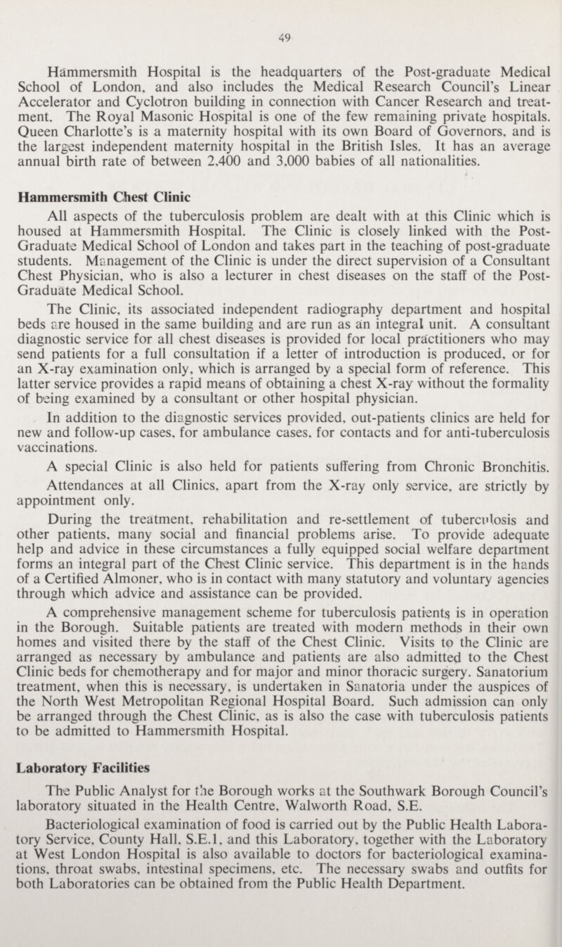 49 Hammersmith Hospital is the headquarters of the Post-graduate Medical School of London, and also includes the Medical Research Council's Linear Accelerator and Cyclotron building in connection with Cancer Research and treat ment. The Royal Masonic Hospital is one of the few remaining private hospitals. Queen Charlotte's is a maternity hospital with its own Board of Governors, and is the largest independent maternity hospital in the British Isles. It has an average annual birth rate of between 2.400 and 3,000 babies of all nationalities. Hammersmith Chest Clinic All aspects of the tuberculosis problem are dealt with at this Clinic which is housed at Hammersmith Hospital. The Clinic is closely linked with the Post Graduate Medical School of London and takes part in the teaching of post-graduate students. Management of the Clinic is under the direct supervision of a Consultant Chest Physician, who is also a lecturer in chest diseases on the staff of the Post Graduate Medical School. The Clinic, its associated independent radiography department and hospital beds are housed in the same building and are run as an integral unit. A consultant diagnostic service for all chest diseases is provided for local practitioners who may send patients for a full consultation if a letter of introduction is produced, or for an X-ray examination only, which is arranged by a special form of reference. This latter service provides a rapid means of obtaining a chest X-ray without the formality of being examined by a consultant or other hospital physician. In addition to the diagnostic services provided, out-patients clinics are held for new and follow-up cases, for ambulance cases, for contacts and for anti-tuberculosis vaccinations. A special Clinic is also held for patients suffering from Chronic Bronchitis. Attendances at all Clinics, apart from the X-ray only service, are strictly by appointment only. During the treatment, rehabilitation and re-settlement of tuberculosis and other patients, many social and financial problems arise. To provide adequate help and advice in these circumstances a fully equipped social welfare department forms an integral part of the Chest Clinic service. This department is in the hands of a Certified Almoner, who is in contact with many statutory and voluntary agencies through which advice and assistance can be provided. A comprehensive management scheme for tuberculosis patients is in operation in the Borough. Suitable patients are treated with modern methods in their own homes and visited there by the staff of the Chest Clinic. Visits to the Clinic are arranged as necessary by ambulance and patients are also admitted to the Chest Clinic beds for chemotherapy and for major and minor thoracic surgery. Sanatorium treatment, when this is necessary, is undertaken in Sanatoria under the auspices of the North West Metropolitan Regional Hospital Board. Such admission can only be arranged through the Chest Clinic, as is also the case with tuberculosis patients to be admitted to Hammersmith Hospital. Laboratory Facilities The Public Analyst for the Borough works at the Southwark Borough Council's laboratory situated in the Health Centre, Walworth Road, S.E. Bacteriological examination of food is carried out by the Public Health Labora tory Service, County Hall. S.E.l. and this Laboratory, together with the Laboratory at West London Hospital is also available to doctors for bacteriological examina tions. throat swabs, intestinal specimens, etc. The necessary swabs and outfits for both Laboratories can be obtained from the Public Health Department.