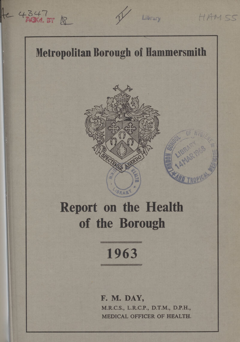 Ac 4347 AS II HAM 55 Metropolitan Borough of Hammersmith Report on the Health of the Borough 1963 F. M. DAY, M.R.C.S., L.R.C.P., D.T.M., D.P.H., MEDICAL OFFICER OF HEALTH.