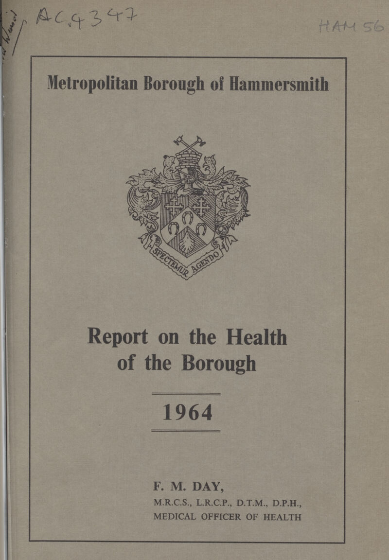 AC 4347 HAM 56 Metropolitan Borough ol Hammersmith Report on the Health of the Borough 1964 F. M. DAY, M.R.C.S., L.R.C.P., D.T.M., D.P.H., MEDICAL OFFICER OF HEALTH