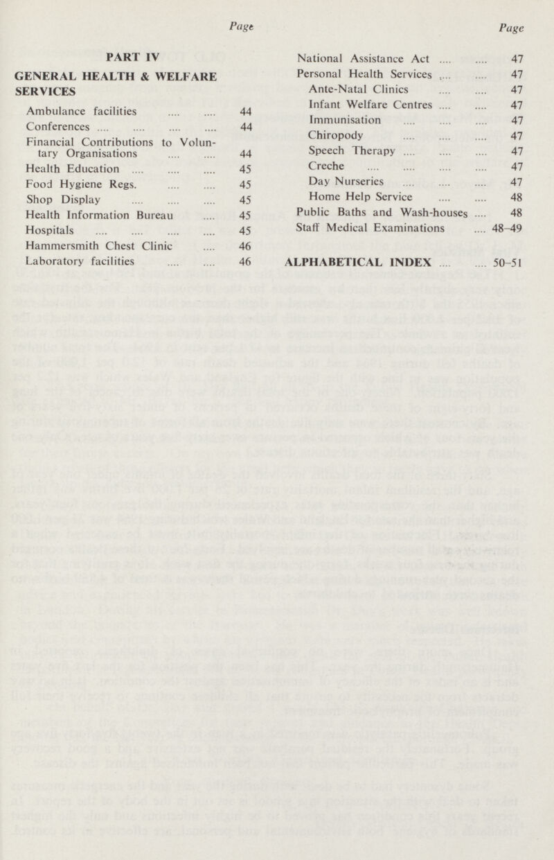 Page PART IV GENERAL HEALTH & WELFARE SERVICES Ambulance facilities 44 Conferences 44 Financial Contributions to Volun tary Organisations 44 Health Education 45 Food Hygiene Regs 45 Shop Display 45 Health Information Bureau 45 Hospitals 45 Hammersmith Chest Clinic 46 Laboratory facilities 46 Page National Assistance Act 47 Personal Health Services 47 Ante-Natal Clinics 47 Infant Welfare Centres 47 Immunisation 47 Chiropody 47 Speech Therapy 47 Creche 47 Day Nurseries 47 Home Help Service 48 Public Baths and Wash-houses 48 Staff Medical Examinations 48-49 ALPHABETICAL INDEX 50-51