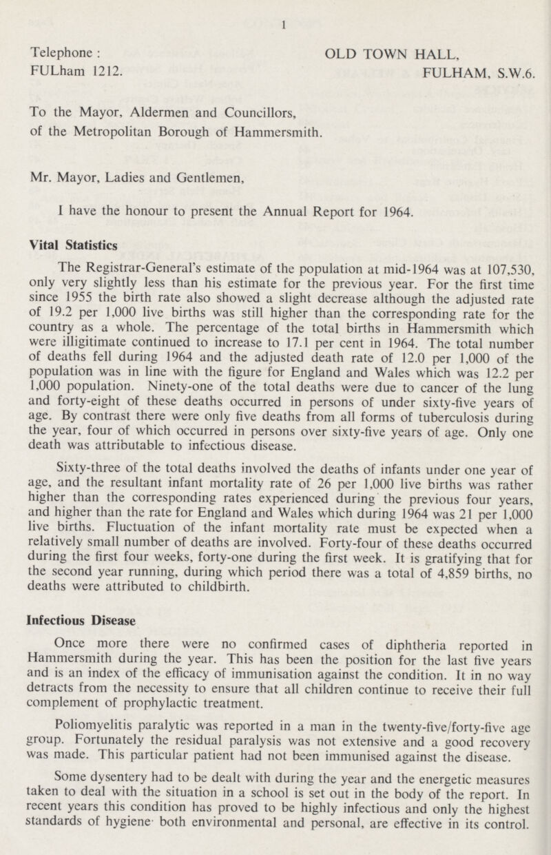 1 Telephone: OLD TOWN HALL, FULham 1212. FULHAM, S.W.6. To the Mayor, Aldermen and Councillors, of the Metropolitan Borough of Hammersmith. Mr. Mayor, Ladies and Gentlemen, I have the honour to present the Annual Report for 1964. Vital Statistics The Registrar-General's estimate of the population at mid-1964 was at 107,530, only very slightly less than his estimate for the previous year. For the first time since 1955 the birth rate also showed a slight decrease although the adjusted rate of 19.2 per 1,000 live births was still higher than the corresponding rate for the country as a whole. The percentage of the total births in Hammersmith which were illigitimate continued to increase to 17.1 per cent in 1964. The total number of deaths fell during 1964 and the adjusted death rate of 12.0 per 1,000 of the population was in line with the figure for England and Wales which was 12.2 per 1,000 population. Ninety-one of the total deaths were due to cancer of the lung and forty-eight of these deaths occurred in persons of under sixty-five years of age. By contrast there were only five deaths from all forms of tuberculosis during the year, four of which occurred in persons over sixty-five years of age. Only one death was attributable to infectious disease. Sixty-three of the total deaths involved the deaths of infants under one year of age, and the resultant infant mortality rate of 26 per 1,000 live births was rather higher than the corresponding rates experienced during the previous four years, and higher than the rate for England and Wales which during 1964 was 21 per 1,000 live births. Fluctuation of the infant mortality rate must be expected when a relatively small number of deaths are involved. Forty-four of these deaths occurred during the first four weeks, forty-one during the first week. It is gratifying that for the second year running, during which period there was a total of 4,859 births, no deaths were attributed to childbirth. Infectious Disease Once more there were no confirmed cases of diphtheria reported in Hammersmith during the year. This has been the position for the last five years and is an index of the efficacy of immunisation against the condition. It in no way detracts from the necessity to ensure that all children continue to receive their full complement of prophylactic treatment. Poliomyelitis paralytic was reported in a man in the twenty-five/forty-five age group. Fortunately the residual paralysis was not extensive and a good recovery was made. This particular patient had not been immunised against the disease. Some dysentery had to be dealt with during the year and the energetic measures taken to deal with the situation in a school is set out in the body of the report. In recent years this condition has proved to be highly infectious and only the highest standards of hygiene both environmental and personal, are effective in its control.