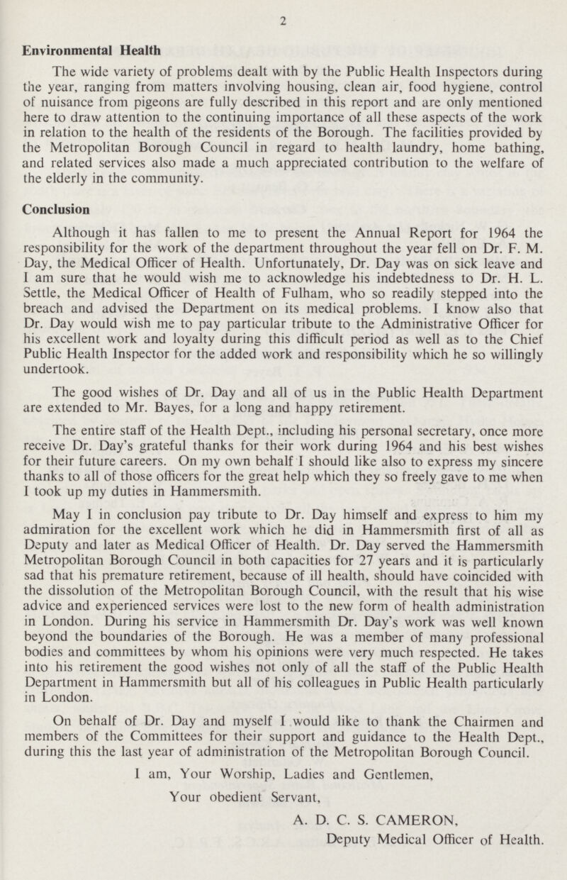 2 Environmental Health The wide variety of problems dealt with by the Public Health Inspectors during the year, ranging from matters involving housing, clean air, food hygiene, control of nuisance from pigeons are fully described in this report and are only mentioned here to draw attention to the continuing importance of all these aspects of the work in relation to the health of the residents of the Borough. The facilities provided by the Metropolitan Borough Council in regard to health laundry, home bathing, and related services also made a much appreciated contribution to the welfare of the elderly in the community. Conclusion Although it has fallen to me to present the Annual Report for 1964 the responsibility for the work of the department throughout the year fell on Dr. F. M. Day, the Medical Officer of Health. Unfortunately, Dr. Day was on sick leave and I am sure that he would wish me to acknowledge his indebtedness to Dr. H. L. Settle, the Medical Officer of Health of Fulham, who so readily stepped into the breach and advised the Department on its medical problems. I know also that Dr. Day would wish me to pay particular tribute to the Administrative Officer for his excellent work and loyalty during this difficult period as well as to the Chief Public Health Inspector for the added work and responsibility which he so willingly undertook. The good wishes of Dr. Day and all of us in the Public Health Department are extended to Mr. Bayes, for a long and happy retirement. The entire staff of the Health Dept., including his personal secretary, once more receive Dr. Day's grateful thanks for their work during 1964 and his best wishes for their future careers. On my own behalf I should like also to express my sincere thanks to all of those officers for the great help which they so freely gave to me when I took up my duties in Hammersmith. May I in conclusion pay tribute to Dr. Day himself and express to him my admiration for the excellent work which he did in Hammersmith first of all as Deputy and later as Medical Officer of Health. Dr. Day served the Hammersmith Metropolitan Borough Council in both capacities for 27 years and it is particularly sad that his premature retirement, because of ill health, should have coincided with the dissolution of the Metropolitan Borough Council, with the result that his wise advice and experienced services were lost to the new form of health administration in London. During his service in Hammersmith Dr. Day's work was well known beyond the boundaries of the Borough. He was a member of many professional bodies and committees by whom his opinions were very much respected. He takes into his retirement the good wishes not only of all the staff of the Public Health Department in Hammersmith but all of his colleagues in Public Health particularly in London. On behalf of Dr. Day and myself I would like to thank the Chairmen and members of the Committees for their support and guidance to the Health Dept., during this the last year of administration of the Metropolitan Borough Council. I am, Your Worship, Ladies and Gentlemen, Your obedient Servant, A. D. C. S. CAMERON, Deputy Medical Officer of Health.
