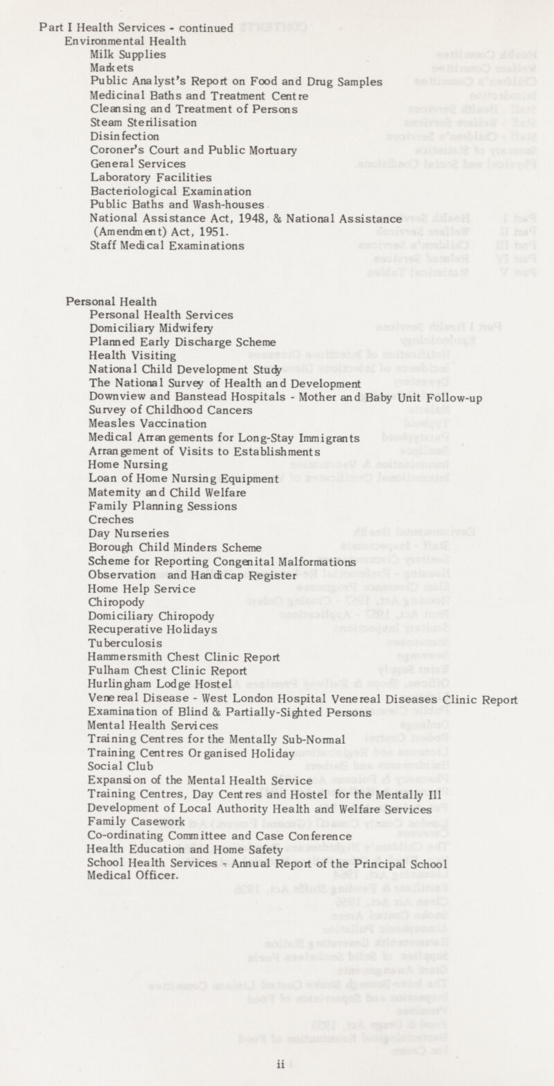 Part I Health Services - continued Environmental Health Milk Supplies Markets Public Analyst's Report on Food and Drug Samples Medicinal Baths and Treatment Centre Cleansing and Treatment of Persons Steam Sterilisation Disinfection Coroner's Court and Public Mortuary General Services Laboratory Facilities Bacteriological Examination Public Baths and Wash-houses National Assistance Act, 1948, & National Assistance (Amendment) Act, 1951. Staff Medical Examinations Personal Health Personal Health Services Domiciliary Midwifery Planned Early Discharge Scheme Health Visiting National Child Development Study The National Survey of Health and Development Down view and Banstead Hospitals - Mother and Baby Unit Follow-up Survey of Childhood Cancers Measles Vaccination Medical Arrangements for Long-Stay Immigrants Arrangement of Visits to Establishments Home Nursing Loan of Home Nursing Equipment Maternity and Child Welfare Family Planning Sessions Creches Day Nurseries Borough Child Minders Scheme Scheme for Reporting Congenital Malformations Observation and Handicap Register Home Help Service Chiropody Domiciliary Chiropody Recuperative Holidays Tuberculosis Hammersmith Chest Clinic Report Fulham Chest Clinic Report Hurlingham Lodge Hostel Venereal Disease - West London Hospital Venereal Diseases Clinic Report Examination of Blind & Partially-Sighted Persons Mental Health Services Training Centres for the Mentally Sub-Normal Training Centres Organised Holiday Social Club Expansion of the Mental Health Service Training Centres, Day Centres and Hostel for the Mentally III Development of Local Authority Health and Welfare Services Family Casework Co-ordinating Committee and Case Conference Health Education and Home Safety School Health Services. Annual Report of the Principal School Medical Officer. ii