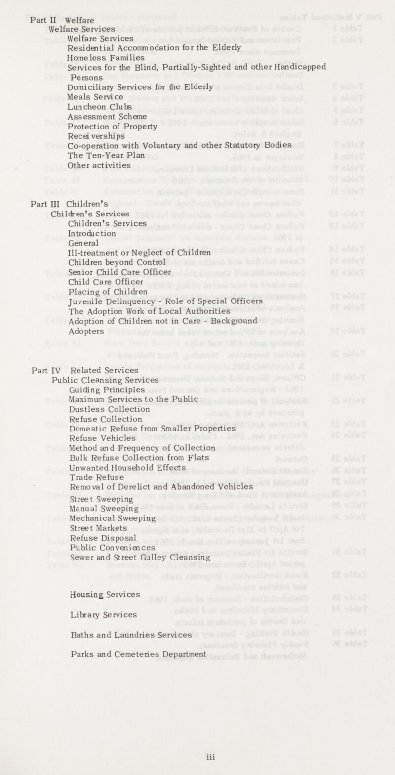 Part II Welfare Welfare Services Welfare Services Residential Accommodation for the Elderly Homeless Families Services for the Blind, Partially-Sighted and other Handicapped Persons Domiciliary Services for the Elderly Meals Service Luncheon Clubs Assessment Scheme Protection of Property Receiverships Co-operation with Voluntary and other Statutory Bodies The Ten-Year Plan Other activities Part III Children's Children's Services Children's Services Introduction General III-treatment or Neglect of Children Children beyond Control Senior Child Care Officer Child Care Officer Placing of Children Juvenile Delinquency - Role of Special Officers The Adoption Work of Local Authorities Adoption of Children not in Care - Background Adopters Part IV Related Services Public Cleansing Services Guiding Principles Maximum Services to the Public Dustless Collection Refuse Collection Domestic Refuse from Smaller Properties Refuse Vehicles Method and Frequency of Collection Bulk Refuse Collection from Flats Unwanted Household Effects Trade Refuse Removal of Derelict and Abandoned Vehicles Street Sweeping Manual Sweeping Mechanical Sweeping Street Markets Refuse Disposal Public Conveniences Sewer and Street Gulley Cleansing Housing Services Library Services Baths and Laundries Services Parks and Cemeteries Department iii