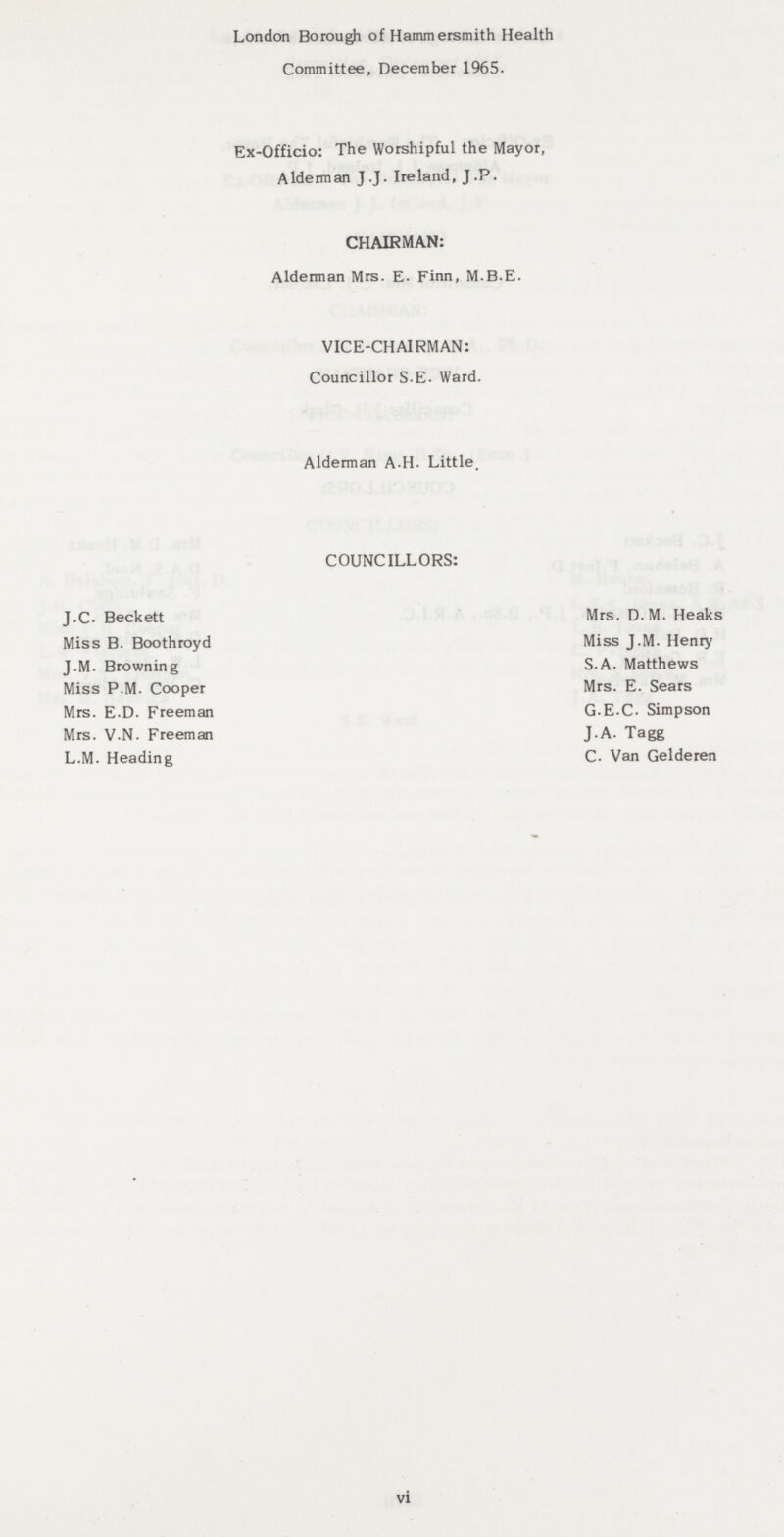 London Borough of Hammersmith Health Committee, December 1965. Ex-Officio: The Worshipful the Mayor, Alderman J.J. Ireland, J.P. CHAIRMAN: Alderman Mrs. E. Finn, M.B.E. VICE-CHAIRMAN: Councillor S.E. Ward. Alderman A.H. Little. COUNCILLORS: J.C. Beckett Mrs. D. M. Heaks Miss B. Boothroyd Miss J.M. Henry J.M. Browning S.A. Matthews Miss P.M. Cooper Mrs. E. Sears Mrs. E.D. Freeman G.E.C. Simpson Mrs. V.N. Freeman J.A. Tagg L.M. Heading C. Van Gelderen vi