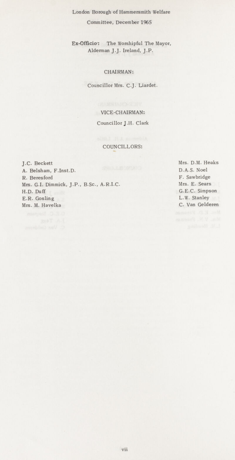 London Borough of Hammersmith Welfare Committee, December 1965 Ex-Officio: The Worshipful The Mayor, Alderman J.J. Ireland, J.P. CHAIRMAN: Councillor Mrs. C.J. Liardet. VICE-CHAIRMAN: Councillor J.H. Clark COUNCILLORS: J.C. Beckett Mrs. D.M. Heaks A. Belsham, F.Inst.D. D.A.S. Noel R. Beresford F. Sawbridge Mrs. G.I. Dimmick, J.P., B.Sc., A.R.I.C. Mrs. E. Sears H.D. Duff G.E.C. Simpson E.R. Gosling L.W. Stanley Mrs. M. Havelka C. Van Gelderen vii