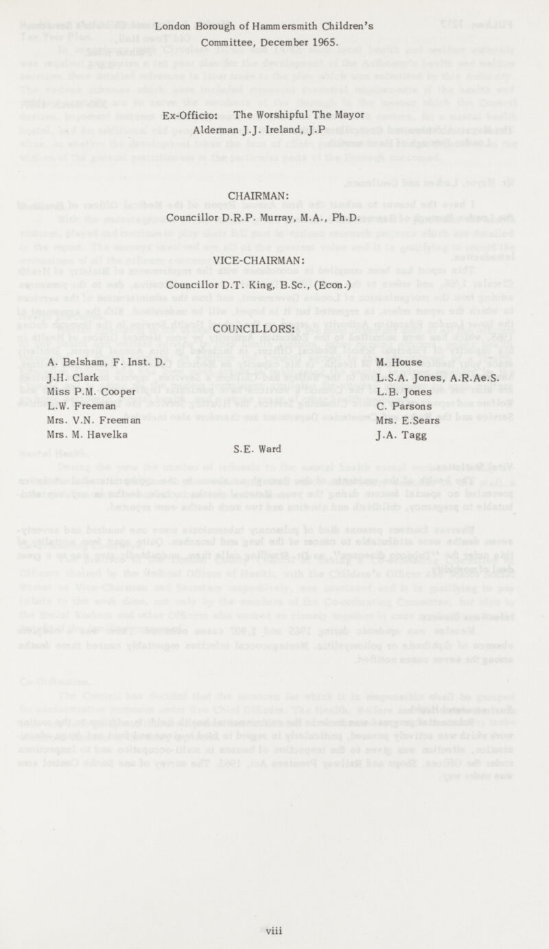 London Borough of Hammersmith Children's Committee, December 1965. Ex-Officio: The Worshipful The Mayor Alderman J.J. Ireland, J.P. CHAIRMAN: Councillor D.R.P. Murray, M.A., Ph.D. VICE-CHAIRMAN: Councillor D.T. King, B.Sc., (Econ.) COUNCILLORS: A. Belsham, F. Inst. D. M. House J.H. Clark L.S.A. Jones, A.R.Ae.S. Miss P.M. Cooper L.B. Jones L.W. Freeman C. Parsons Mrs. V.N. Freeman Mrs. E. Sears Mrs. M. Havelka J.A. Tagg S.E. Ward viii