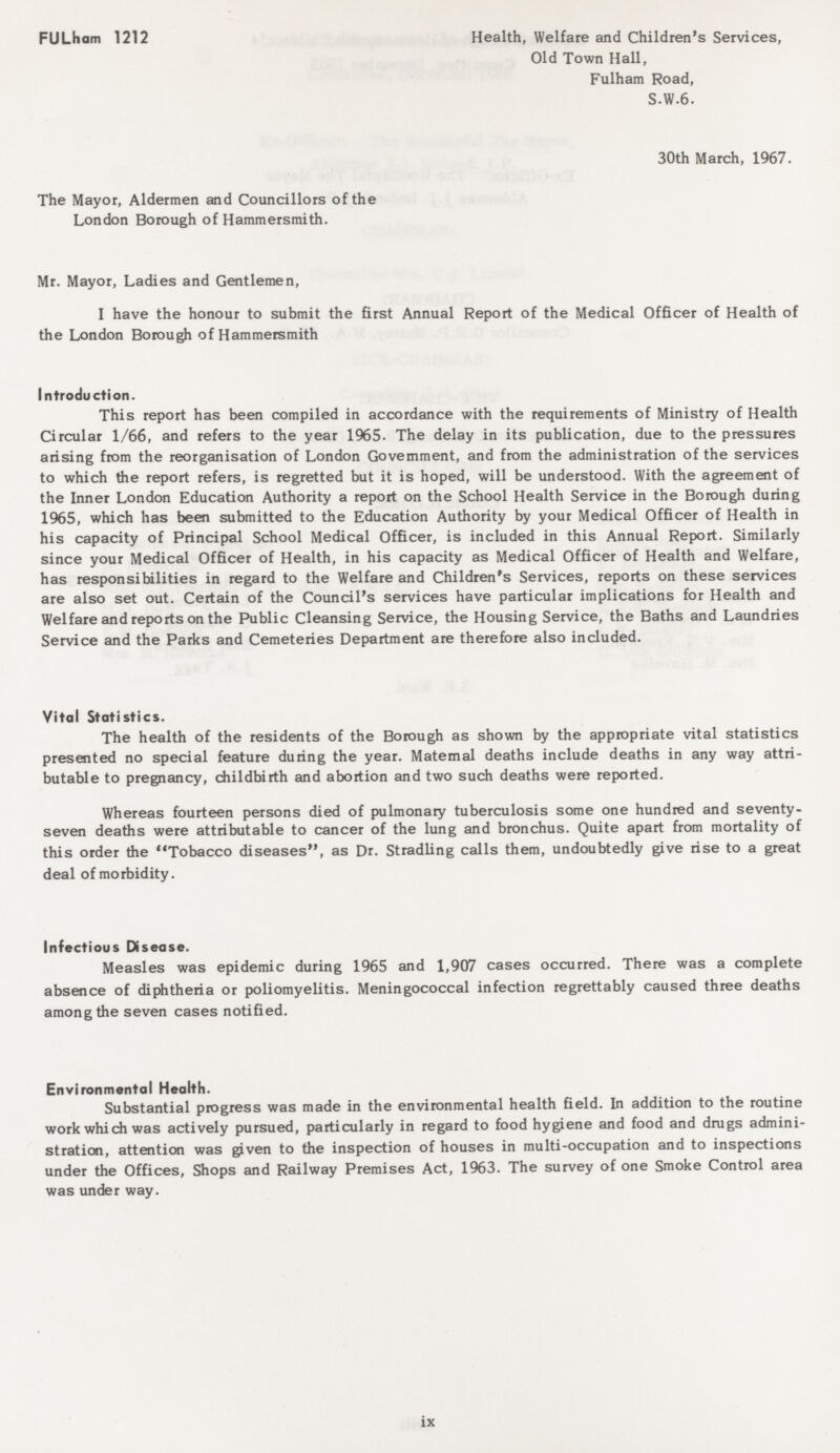 FULham 1212 Health, Welfare and Children's Services, Old Town Hall, Fulham Road, S.W.6. 30th March, 1967. The Mayor, Aldermen and Councillors of the London Borough of Hammersmith. Mr. Mayor, Ladies and Gentlemen, I have the honour to submit the first Annual Report of the Medical Officer of Health of the London Borough of Hammersmith Introduction. This report has been compiled in accordance with the requirements of Ministry of Health Circular 1/66, and refers to the year 1965. The delay in its publication, due to the pressures arising from the reorganisation of London Government, and from the administration of the services to which the report refers, is regretted but it is hoped, will be understood. With the agreement of the Inner London Education Authority a report on the School Health Service in the Borough during 1965, which has been submitted to the Education Authority by your Medical Officer of Health in his capacity of Principal School Medical Officer, is included in this Annual Report. Similarly since your Medical Officer of Health, in his capacity as Medical Officer of Health and Welfare, has responsibilities in regard to the Welfare and Children's Services, reports on these services are also set out. Certain of the Council's services have particular implications for Health and Welfare and reports on the Public Cleansing Service, the Housing Service, the Baths and Laundries Service and the Parks and Cemeteries Department are therefore also included. Vital Statistics. The health of the residents of the Borough as shown by the appropriate vital statistics presented no special feature during the year. Maternal deaths include deaths in any way attri butable to pregnancy, childbirth and abortion and two such deaths were reported. Whereas fourteen persons died of pulmonary tuberculosis some one hundred and seventy seven deaths were attributable to cancer of the lung and bronchus. Quite apart from mortality of this order the Tobacco diseases, as Dr. Stradling calls them, undoubtedly give rise to a great deal of morbidity. Infectious Disease. Measles was epidemic during 1965 and 1,907 cases occurred. There was a complete absence of diphtheria or poliomyelitis. Meningococcal infection regrettably caused three deaths among the seven cases notified. Environmental Health. Substantial progress was made in the environmental health field. In addition to the routine work which was actively pursued, particularly in regard to food hygiene and food and drugs admini stration, attention was given to the inspection of houses in multi-occupation and to inspections under the Offices, Shops and Railway Premises Act, 1963. The survey of one Smoke Control area was under way. ix