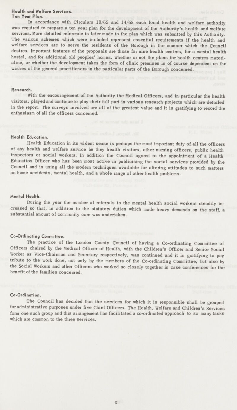Health and Welfare Services. Ten Year Plan. In accordance with Circulars 10/65 and 14/65 each local health and welfare authority was required to prepare a ten year plan for the development of the Authority's health and welfare services. More detailed reference is later made to the plan which was submitted by this Authority. The various schemes which were included represent essential requirements if the health and welfare services are to serve the residents of the Borough in the manner which the Council desires. Important features of the proposals are those for nine health centres, for a mental health hostel, and for additional old peoples' homes. Whether or not the plans for health centres materi alise, or whether the development takes the form of clinic premises is of course dependent on the wishes of the general practitioners in the particular parts of the Borough concerned. Research. With the encouragement of the Authority the Medical Officers, and in particular the health visitors, played and continue to play their full part in various research projects which are detailed in the report. The surveys involved are all of the greatest value and it is gratifying to record the enthusiasm of all the officers concerned. Health Education. Health Education in its widest sense is perhaps the most important duty of all the officers of any health and welfare service be they health visitors, other nursing officers, public health inspectors or social workers. In addition the Council agreed to the appointment of a Health Education Officer who has been most active in publicising the social services provided by the Council and in using all the modern techniques available for altering attitudes to such matters as home accidents, mental health, and a whole range of other health problems. Mental Health. During the year the number of referrals to the mental health social workers steadily in creased so that, in addition to the statutory duties which made heavy demands on the staff, a substantial amount of community care was undertaken. Co-Ordinating Committee. The practice of the London County Council of having a Co-ordinating Committee of Officers chaired by the Medical Officer of Health, with the Children's Officer and Senior Social Worker as Vice-Chairman and Secretary respectively, was continued and it is gratifying to pay tribute to the work done, not only by the members of the Co-ordinating Committee, but also by the Social Workers and other Officers who worked so closely together in case conferences for the benefit of the families concerned. Co-Ordination. The Council has decided that the services for which it is responsible shall be grouped for administrative purposes under five Chief Officers. The Health, Welfare and Children's Services form one such group and this arrangement has facilitated a co-ordinated approach to so many tasks which are common to the three services. x