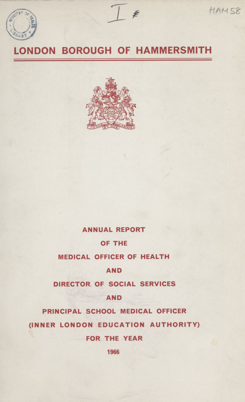 I HAM 58 LONDON BOROUGH OF HAMMERSMITH ANNUAL REPORT OF THE MEDICAL OFFICER OF HEALTH AND DIRECTOR OF SOCIAL SERVICES AND PRINCIPAL SCHOOL MEDICAL OFFICER (INNER LONDON EDUCATION AUTHORITY) FOR THE YEAR 1966