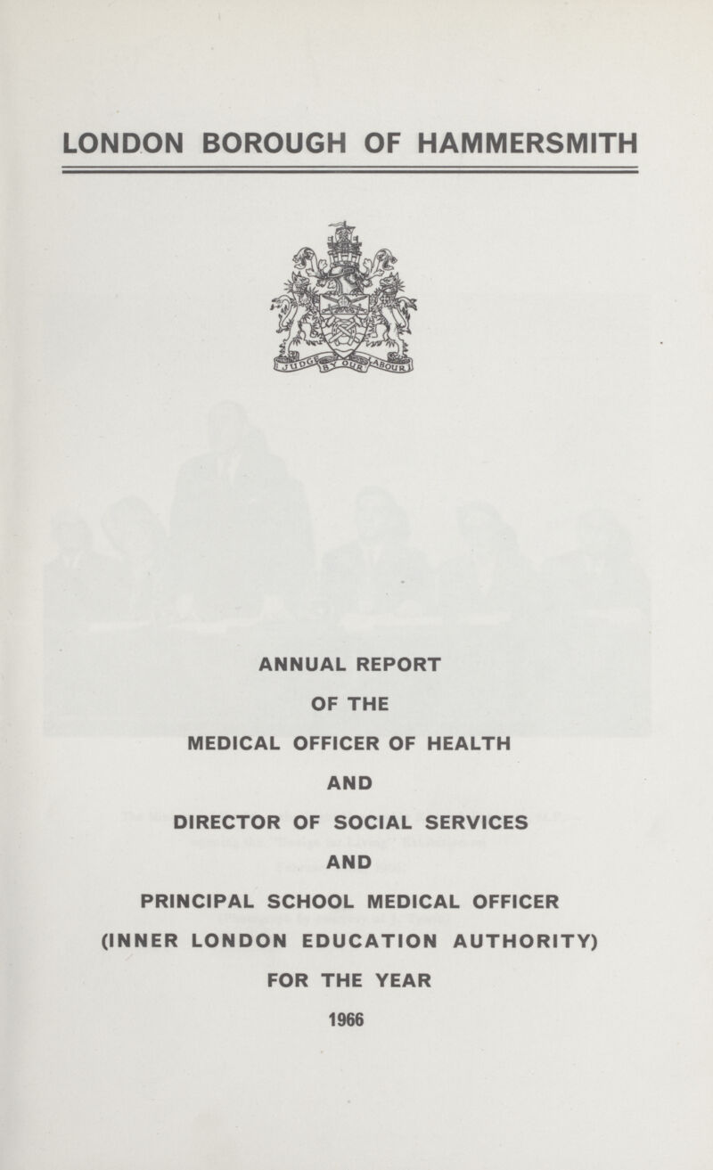LONDON BOROUGH OF HAMMERSMITH ANNUAL REPORT OF THE MEDICAL OFFICER OF HEALTH AND DIRECTOR OF SOCIAL SERVICES AND PRINCIPAL SCHOOL MEDICAL OFFICER (INNER LONDON EDUCATION AUTHORITY) FOR THE YEAR 1966