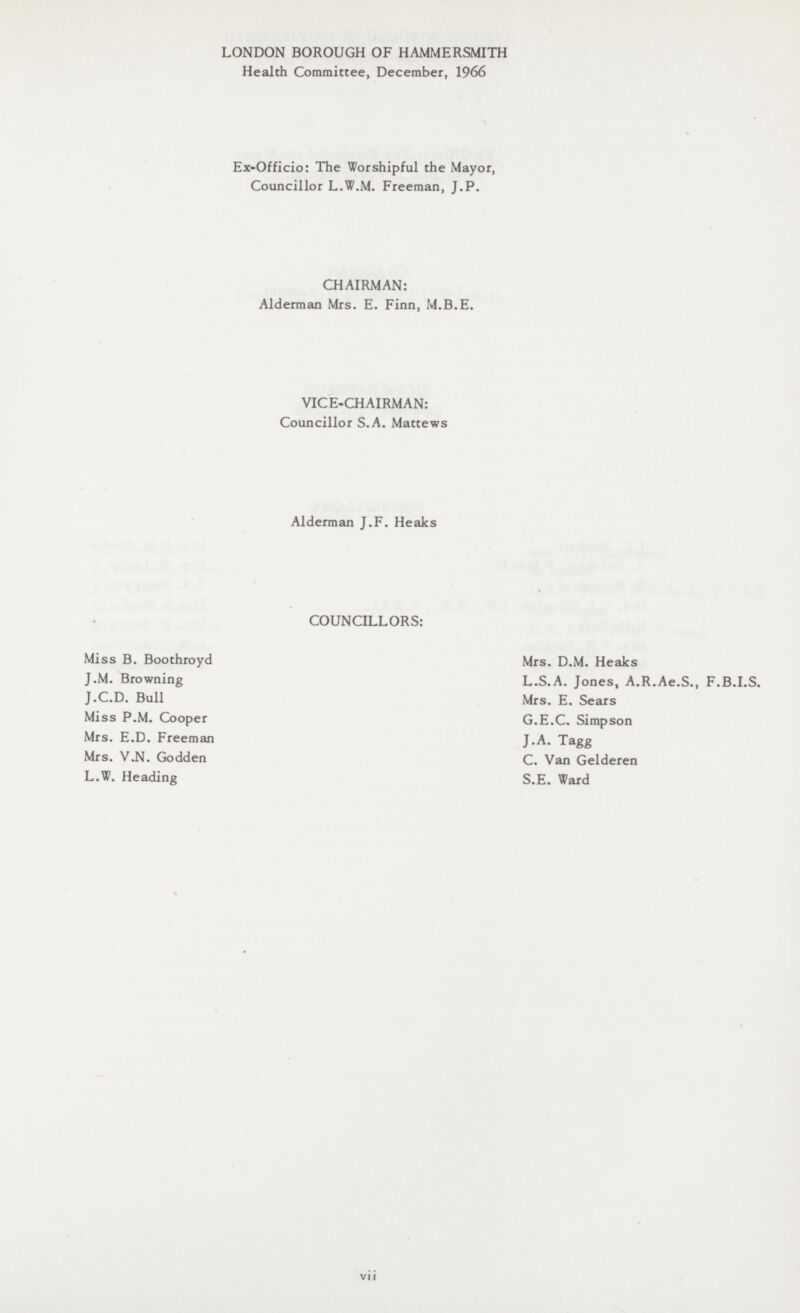 LONDON BOROUGH OF HAMMERSMITH Health Committee, December, 1966 Ex-Officio: The Worshipful the Mayor, Councillor L.W.M. Freeman, J.P. CHAIRMAN: Alderman Mrs. E. Finn, M.B.E. VICE-CHAIRMAN: Councillor S.A. Mattews Alderman J.F. Heaks COUNCILLORS: Miss B. Boothroyd Mrs. D.M. Heaks J.M. Browning L.S.A. Jones, A.R.Ae.S., F.B.I.S. J.C.D. Bull Mrs. E. Sears Miss P.M. Cooper G.E.C. Simpson Mrs. E.D. Freeman J.A. Tagg Mrs. V.N. Godden C. Van Gelderen L.W. Heading S.E. Ward vii