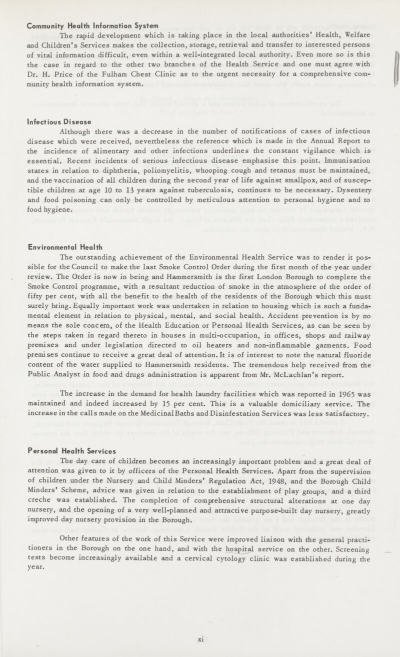 Community Health Information System The rapid development which is taking place in the local authorities' Health, Welfare and Children's Services makes the collection, storage, retrieval and transfer to interested persons of vital information difficult, even within a well-integrated local authority. Even more so is this the case in regard to the other two branches of the Health Service and one must agree with Dr. H. Price of the Fulham Chest Clinic as to the urgent necessity for a comprehensive com munity health information system. Infectious Disease Although there was a decrease in the number of notifications of cases of infectious disease which were received, nevertheless the reference which is made in the Annual Report to the incidence of alimentary and other infections underlines the constant vigilance which is essential. Recent incidents of serious infectious disease emphasise this point. Immunisation states in relation to diphtheria, poliomyelitis, whooping cough and tetanus must be maintained, and the vaccination of all children during the second year of life against smallpox, and of suscep tible children at age 10 to 13 years against tuberculosis, continues to be necessary. Dysentery and food poisoning can only be controlled by meticulous attention to personal hygiene and to food hygiene. Environmental Health The outstanding achievement of the Environmental Health Service was to render it pos sible for the Council to make the last Smoke Control Order during the first month of the year under review. The Order is now in being and Hammersmith is the first London Borough to complete the Smoke Control programme, with a resultant reduction of smoke in the atmosphere of the order of fifty per cent, with all the benefit to the health of the residents of the Borough which this must surely bring. Equally important work was undertaken in relation to housing which is such a funda mental element in relation to physical, mental, and social health. Accident prevention is by no means the sole concern, of the Health Education or Personal Health Services, as can be seen by the steps taken in regard thereto in houses in multi-occupation, in offices, shops and railway premises and under legislation directed to oil heaters and non-inflammable garments. Food premises continue to receive a great deal of attention. It is of interest to note the natural fluoride content of the water supplied to Hammersmith residents. The tremendous help received from the Public Analyst in food and drugs administration is apparent from Mr. McLachlan's report. The increase in the demand for health laundry facilities which was reported in 1965 was maintained and indeed increased by 15 per cent. This is a valuable domiciliary service. The increase in the calls made on the Medicinal Baths and Disinfestation Services was less satisfactory. Personal Health Services The day care of children becomes an increasingly important problem and a great deal of attention was given to it by officers of the Personal Health Services. Apart from the supervision of children under the Nursery and Child Minders' Regulation Act, 1948, and the Borough Child Minders' Scheme, advice was given in relation to the establishment of play groups, and a third creche was established. The completion of comprehensive structural alterations at one day nursery, and the opening of a very well-planned and attractive purpose-built day nursery, greatly improved day nursery provision in the Borough. Other features of the work of this Service were improved liaison with the general practi tioners in the Borough on the one hand, and with the hospital service on the other. Screening tests become increasingly available and a cervical cytology clinic was established during the year. xi