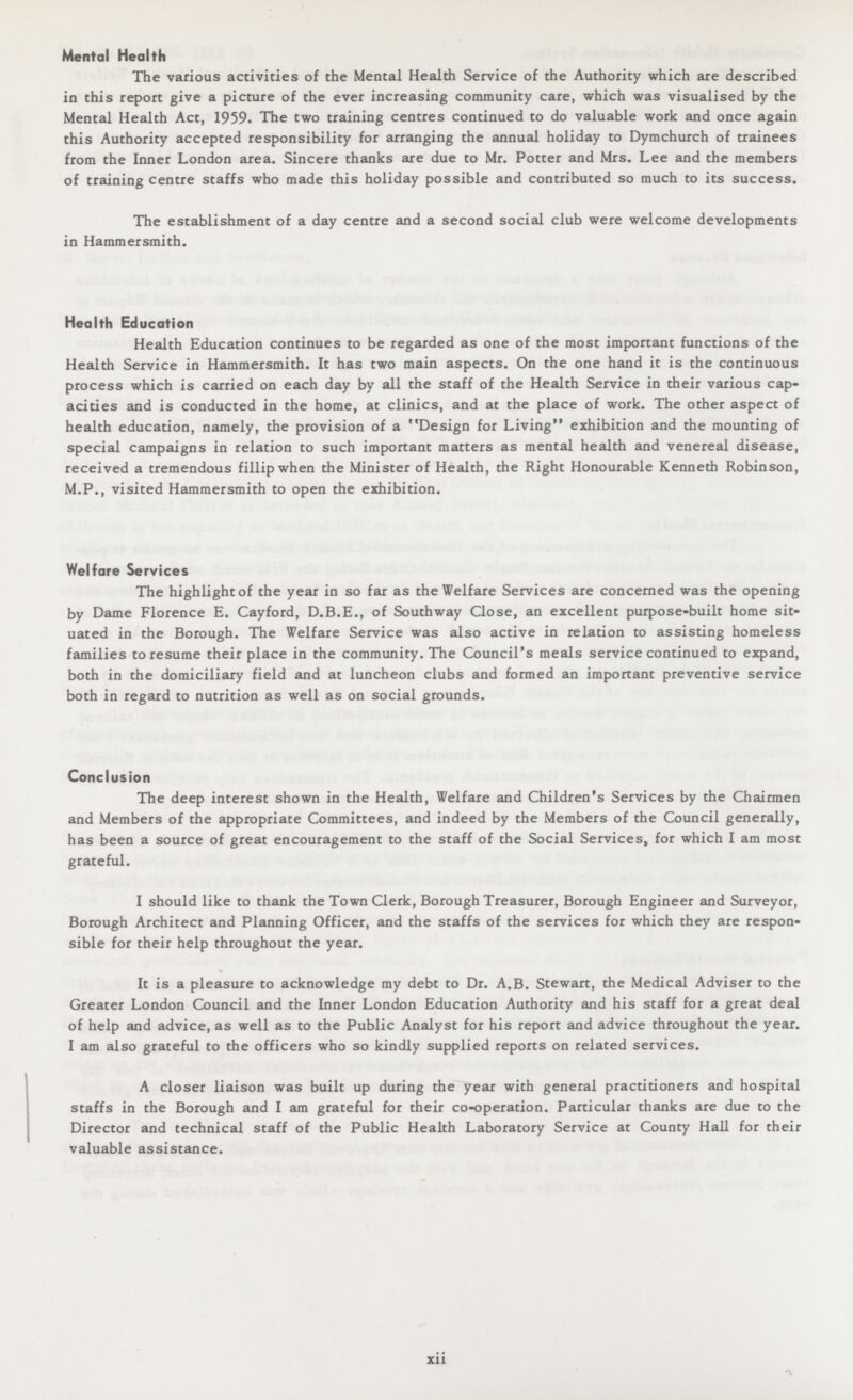 Mental Health The various activities of the Mental Health Service of the Authority which are described in this report give a picture of the ever increasing community care, which was visualised by the Mental Health Act, 1959. The two training centres continued to do valuable work and once again this Authority accepted responsibility for arranging the annual holiday to Dymchurch of trainees from the Inner London area. Sincere thanks are due to Mr. Potter and Mrs. Lee and the members of training centre staffs who made this holiday possible and contributed so much to its success. The establishment of a day centre and a second social club were welcome developments in Hammersmith. Health Education Health Education continues to be regarded as one of the most important functions of the Health Service in Hammersmith. It has two main aspects. On the one hand it is the continuous process which is carried on each day by all the staff of the Health Service in their various cap acities and is conducted in the home, at clinics, and at the place of work. The other aspect of health education, namely, the provision of a Design for Living exhibition and the mounting of special campaigns in relation to such important matters as mental health and venereal disease, received a tremendous fillip when the Minister of Health, the Right Honourable Kenneth Robinson, M.P., visited Hammersmith to open the exhibition. Welfare Services The highlight of the year in so far as the Welfare Services are concerned was the opening by Dame Florence E. Cayford, D.B.E., of Southway Close, an excellent purpose-built home sit uated in the Borough. The Welfare Service was also active in relation to assisting homeless families to resume their place in the community. The Council's meals service continued to expand, both in the domiciliary field and at luncheon clubs and formed an important preventive service both in regard to nutrition as well as on social grounds. Conclusion The deep interest shown in the Health, Welfare and Children's Services by the Chairmen and Members of the appropriate Committees, and indeed by the Members of the Council generally, has been a source of great encouragement to the staff of the Social Services, for which I am most grateful. I should like to thank the Town Clerk, Borough Treasurer, Borough Engineer and Surveyor, Borough Architect and Planning Officer, and the staffs of the services for which they are respon sible for their help throughout the year. It is a pleasure to acknowledge my debt to Dr. A.B. Stewart, the Medical Adviser to the Greater London Council and the Inner London Education Authority and his staff for a great deal of help and advice, as well as to the Public Analyst for his report and advice throughout the year. I am also grateful to the officers who so kindly supplied reports on related services. A closer liaison was built up during the year with general practitioners and hospital staffs in the Borough and I am grateful for their co-operation. Particular thanks are due to the Director and technical staff of the Public Health Laboratory Service at County Hall for their valuable assistance. xii