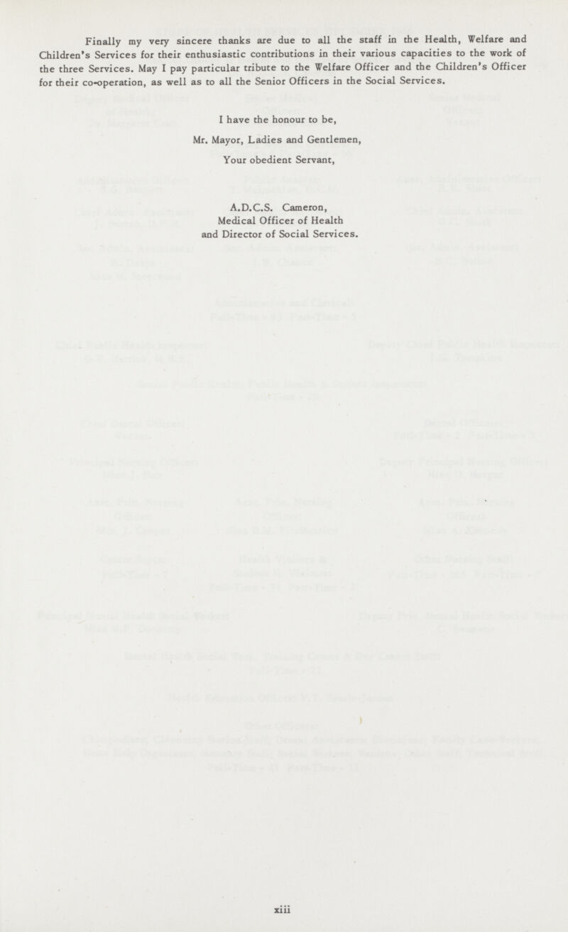Finally my very sincere thanks are due to all the staff in the Health, Welfare and Children's Services for their enthusiastic contributions in their various capacities to the work of the three Services. May I pay particular tribute to the Welfare Officer and the Children's Officer for their co-operation, as well as to all the Senior Officers in the Social Services. I have the honour to be, Mr. Mayor, Ladies and Gentlemen, Your obedient Servant, A.D.C.S. Cameron, Medical Officer of Health and Director of Social Services. xiii
