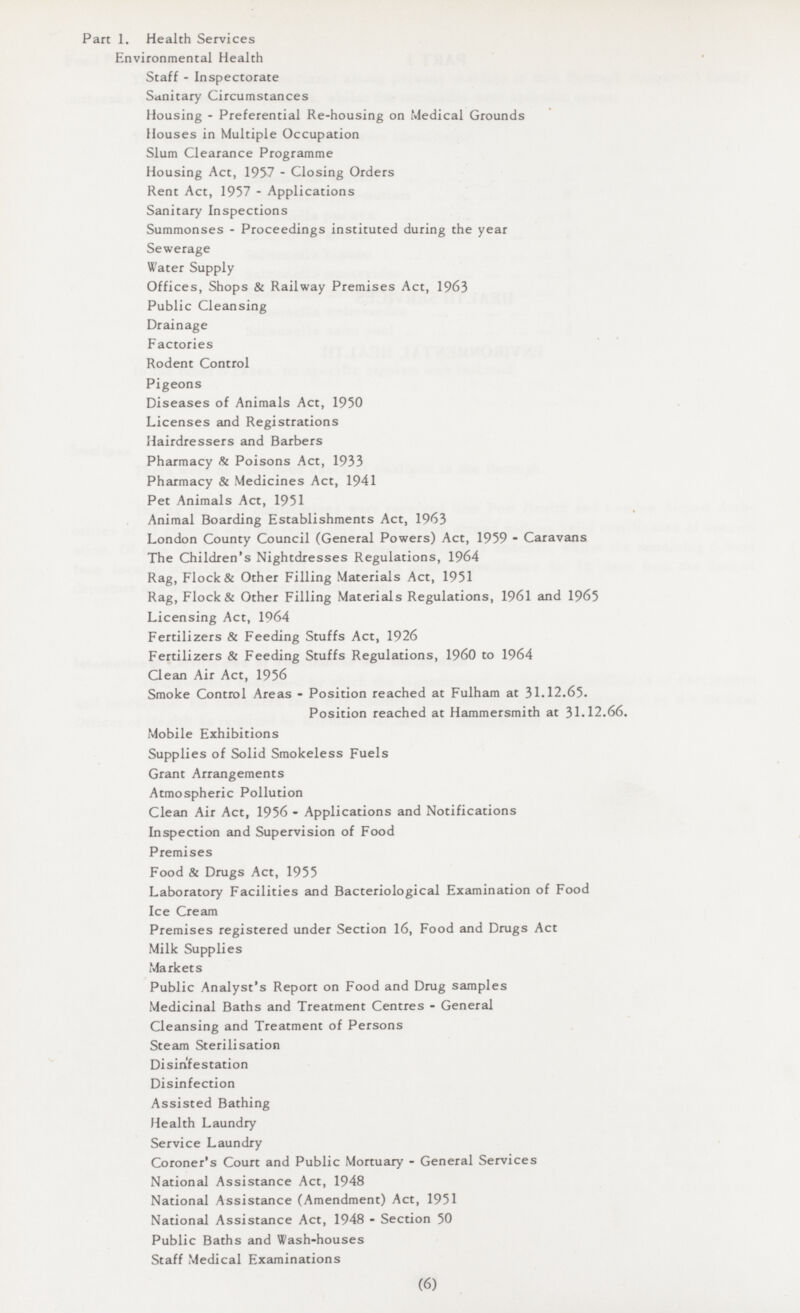 Part 1. Health Services Environmental Health Staff - Inspectorate Sanitary Circumstances Housing - Preferential Re-housing on Medical Grounds Houses in Multiple Occupation Slum Clearance Programme Housing Act, 1957 - Closing Orders Rent Act, 1957 - Applications Sanitary Inspections Summonses - Proceedings instituted during the year Sewerage Water Supply Offices, Shops & Railway Premises Act, 1963 Public Cleansing Drainage Factories Rodent Control Pigeons Diseases of Animals Act, 1950 Licenses and Registrations Hairdressers and Barbers Pharmacy & Poisons Act, 1933 Pharmacy & Medicines Act, 1941 Pet Animals Act, 1951 Animal Boarding Establishments Act, 1963 London County Council (General Powers) Act, 1959 - Caravans The Children's Nightdresses Regulations, 1964 Rag, Flock & Other Filling Materials Act, 1951 Rag, Flock & Other Filling Materials Regulations, 1961 and 1965 Licensing Act, 1964 Fertilizers & Feeding Stuffs Act, 1926 Fertilizers & Feeding Stuffs Regulations, I960 to 1964 Clean Air Act, 1956 Smoke Control Areas - Position reached at Fulham at 31.12.65. Position reached at Hammersmith at 31.12.66. Mobile Exhibitions Supplies of Solid Smokeless Fuels Grant Arrangements Atmospheric Pollution Clean Air Act, 1956 - Applications and Notifications Inspection and Supervision of Food Premises Food & Drugs Act, 1955 Laboratory Facilities and Bacteriological Examination of Food Ice Cream Premises registered under Section 16, Food and Drugs Act Milk Supplies Markets Public Analyst's Report on Food and Drug samples Medicinal Baths and Treatment Centres - General Cleansing and Treatment of Persons Steam Sterilisation Disin'festation Disinfection Assisted Bathing Health Laundry Service Laundry Coroner's Court and Public Mortuary - General Services National Assistance Act, 1948 National Assistance (Amendment) Act, 1951 National Assistance Act, 1948 - Section 50 Public Baths and Wash-houses Staff Medical Examinations (6)