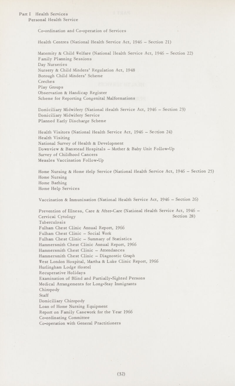Part I Health Services Personal Health Service Co-ordination and Co-operation of Services Health Centres (National Health Service Act, 1946 — Section 21) Maternity & Child Welfare (National Health Service Act, 1946 — Section 22) Family Planning Sessions Day Nurseries Nursery & Child Minders' Regulation Act, 1948 Borough Child Minders' Scheme Creches Play Groups Observation & Handicap Register Scheme for Reporting Congenital Malformations Domiciliary Midwifery (National Health Service Act, 1946 — Section 23) Domiciliary Midwifery Service Planned Early Discharge Scheme Health Visitors (National Health Service Act, 1946 — Section 24) Health Visiting National Survey of Health & Development Downview & Banstead Hospitals — Mother & Baby Unit Follow-Up Survey of Childhood Cancers Measles Vaccination Follow-Up Home Nursing & Home Help Service (National Health Service Act, 1946 — Section 25) Home Nursing Home Bathing Home Help Services Vaccination & Immunisation (National Health Service Act, 1946 — Section 26) Prevention of Illness, Care & After-Care (National Health Service Act, 1946 — Cervical Cytology Section 28) Tuberculosis Fulham Chest Clinic Annual Report, 1966 Fulham Chest Clinic — Social Work Fulham Chest Clinic — Summary of Statistics Hammersmith Chest Clinic Annual Report, 1966 Hammersmith Chest Clinic — Attendances Hammersmith Chest Clinic — Diagnostic Graph West London Hospital, Martha & Luke Clinic Report, 1966 Hurlingham Lodge Hostel Recuperative Holidays Examination of Blind and Partially-Sighted Persons Medical Arrangements for Long-Stay Immigrants Chiropody Staff Domiciliary Chiropody Loan of Home Nursing Equipment Report on Family Casework for the Year 1966 Co-ordinating Committee Co-operation with General Practitioners (32)