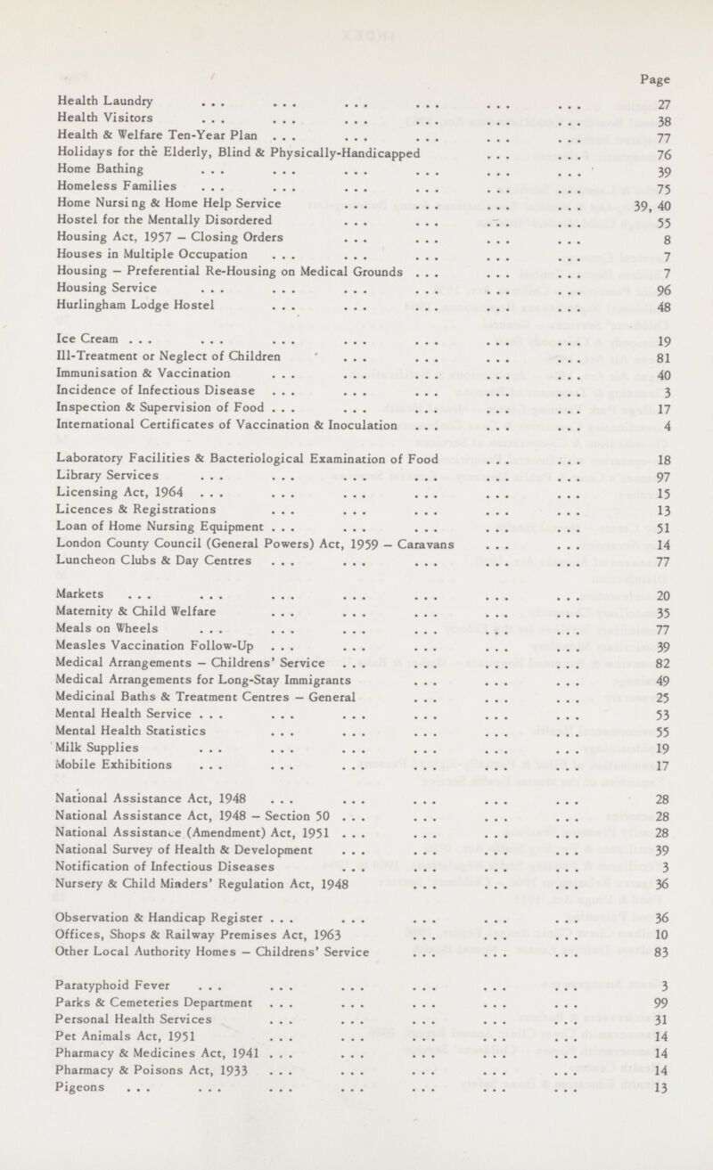 Page Health Laundry 27 Health Visitors 38 Health & Welfare Ten-Year Plan 77 Holidays for the Elderly, Blind & Physically-Handicapped 76 Home Bathing 39 Homeless Families 75 Home Nursi ng & Home Help Service 39, 40 Hostel for the Mentally Disordered 55 Housing Act, 1957 — Closing Orders 8 Houses in Multiple Occupation 7 Housing — Preferential Re-Housing on Medical Grounds 7 Housing Service 96 Hurlingham Lodge Hostel 48 Ice Cream 19 Ill-Treatment or Neglect of Children 81 Immunisation & Vaccination 40 Incidence of Infectious Disease 3 Inspection & Supervision of Food 17 International Certificates of Vaccination & Inoculation 4 Laboratory Facilities & Bacteriological Examination of Food 18 Library Services 97 Licensing Act, 1964 15 Licences & Registrations 13 Loan of Home Nursing Equipment 51 London County Council (General Powers) Act, 1959 — Caravans 14 Luncheon Clubs & Day Centres 77 Markets 20 Maternity & Child Welfare 35 Meals on Wheels 77 Measles Vaccination Follow-Up 39 Medical Arrangements — Childrens' Service 82 Medical Arrangements for Long-Stay Immigrants 49 Medicinal Baths & Treatment Centres — General 25 Mental Health Service 53 Mental Health Statistics 55 Milk Supplies 19 Mobile Exhibitions 17 National Assistance Act, 1948 28 National Assistance Act, 1948 — Section 50 28 National Assistance (Amendment) Act, 1951 28 National Survey of Health & Development 39 Notification of Infectious Diseases 3 Nursery & Child Minders' Regulation Act, 1948 36 Observation & Handicap Register 36 Offices, Shops & Railway Premises Act, 1963 10 Other Local Authority Homes — Childrens' Service 83 Paratyphoid Fever 3 Parks & Cemeteries Department 99 Personal Health Services 31 Pet Animals Act, 1951 14 Pharmacy & Medicines Act, 1941 14 Pharmacy & Poisons Act, 1933 14 Pigeons 13