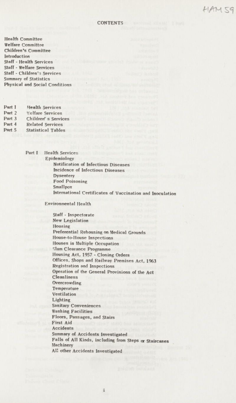 CONTENTS Health Committee Welfare Committee Children's Committee Introduction Staff - Health Services Staff - Welfare Services Staff - Children's Services Summary of Statistics Physical and Social Conditions Part 1 Health Services Part 2 Welfare Services Part 3 Children's Services Part 4 Related Services Part 5 Statistical Tables Part I Health Services Epidemiology Notification of Infectious Diseases Incidence of Infectious Diseases Dysentery Food Poisoning Smallpox International Certificates of Vaccination and Inoculation Environmental Health Staff - Inspectorate New Legislation Housing Preferential Rehousing on Medical Grounds House-to-House Inspections Houses in Multiple Occupation Slum Clearance Programme Housing Act, 1957 - Closing Orders Offices, Shops and Railway Premises Act, 1963 Registration and Inspections Operation of the General Provisions of the Act Cleanliness Overcrowding Temperature Ventilation Lighting Sanitary Conveniences Washing Facilities Floors, Passages, and Stairs First Aid Accidents Summary of Accidents Investigated Falls of All Kinds, including from Steps or Staircases Machinery All other Accidents Investigated i