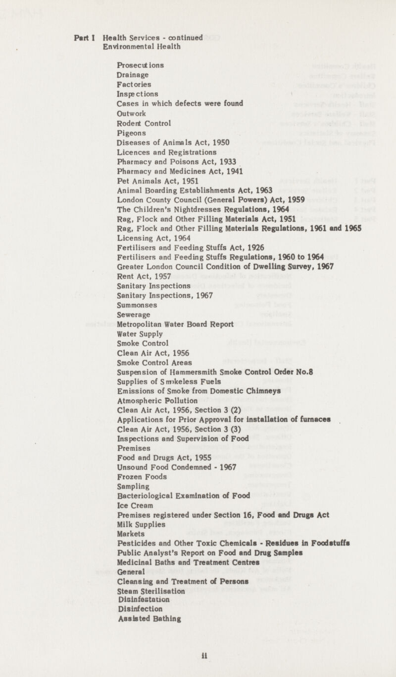 Part I Health Services - continued Environmental Health Prosecutions Drainage Factories Inspections Cases in which defects were found Outwork Rodent Control Pigeons Diseases of Animals Act, 1950 Licences and Registrations Pharmacy and Poisons Act, 1933 Pharmacy and Medicines Act, 1941 Pet Animals Act, 1951 Animal Boarding Establishments Act, 1963 London County Council (General Powers) Act, 1959 The Children's Nightdresses Regulations, 1964 Rag, Flock and Other Filling Materials Act, 1951 Rag, Flock and Other Filling Materials Regulations, 1961 and 1965 Licensing Act, 1964 Fertilisers and Feeding Stuffs Act, 1926 Fertilisers and Feeding Stuffs Regulations, 1960 to 1964 Greater London Council Condition of Dwelling Survey, 1967 Rent Act, 1957 Sanitary Inspections Sanitary Inspections, 1967 Summonses Sewerage Metropolitan Water Board Report Water Supply Smoke Control Clean Air Act, 1956 Smoke Control Areas Suspension of Hammersmith Smoke Control Order No.8 Supplies of Smokeless Fuels Emissions of Smoke from Domestic Chimneys Atmospheric Pollution Clean Air Act, 1956, Section 3 (2) Applications for Prior Approval for installation of furnaces Clean Air Act, 1956, Section 3 (3) Inspections and Supervision of Food Premises Food and Drugs Act, 1955 Unsound Food Condemned - 1967 Frozen Foods Sampling Bacteriological Examination of Food Ice Cream Premises registered under Section 16, Food and Drugs Act Milk Supplies Markets Pesticides and Other Toxic Chemicals • Residues in Foodstuffs Public Analyst's Report on Food and Drug Samples Medicinal Baths and Treatment Centres General Cleansing and Treatment of Persons Steam Sterilisation Disinfestation Disinfection Assisted Bathing ii