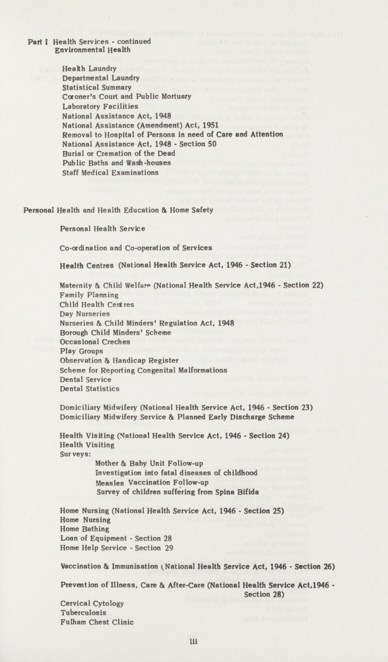 Part I Health Services - continued Environmental Health Health Laundry Departmental Laundry Statistical Summary Coroner's Court and Public Mortuary Laboratory Facilities National Assistance Act, 1948 National Assistance (Amendment) Act, 1951 Removal to Hospital of Persons in need of Care and Attention National Assistance Act, 1948 - Section 50 Burial or Cremation of the Dead Public Baths and Wash-houses Staff Medical Examinations Personal Health and Health Education fit Home Safety Personal Health Service Co-ordination and Co-operation of Services Health Centres (National Health Service Act, 1946 - Section 21) Maternity & Child Welfare (National Health Service Act,1946 - Section 22) Family Planning Child Health Centres Day Nurseries Nurseries & Child Minders' Regulation Act, 1948 Borough Child Minders' Scheme Occasional Creches Play Groups Observation & Handicap Register Scheme for Reporting Congenital Malformations Dental Service Dental Statistics Domiciliary Midwifery (National Health Service Act, 1946 - Section 23) Domiciliary Midwifery Service & Planned Early Discharge Scheme Health Visiting (National Health Service Act, 1946 - Section 24) Health Visiting Sur veys: Mother & Baby Unit Follow-up Investigation into fatal diseases of childhood Measles Vaccination Follow-up Survey of children suffering from Spina Bifida Home Nursing (National Health Service Act, 1946 - Section 25) Home Nursing Home Bathing Loan of Equipment - Section 28 Home Help Service - Section 29 Vaccination & Immunisation ^National Health Service Act, 1946 - Section 26) Prevention of Illness, Care & After-Care (National Health Service Act,1946 - Section 28) Cervical Cytology Tuberculosis Fulham Chest Clinic iii